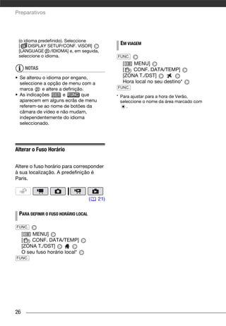 Preparativos




 (o idioma predefinido). Seleccione
 [     DISPLAY SETUP/CONF. VISOR]
                                                EM VIAGEM
 [LANGUAGE /IDIOMA] e, em seguida,
 seleccione o idioma.                          FUNC.
                                                 [   MENU]
      NOTAS                                      [   CONF. DATA/TEMP]
• Se alterou o idioma por engano,                [ZONA T./DST]
  seleccione a opção de menu com a               Hora local no seu destino*
  marca      e altere a definição.             FUNC.
• As indicações         e        que           * Para ajustar para a hora de Verão,
  aparecem em alguns ecrãs de menu               seleccione o nome da área marcado com
  referem-se ao nome de botões da                   .
  câmara de vídeo e não mudam,
  independentemente do idioma
  seleccionado.




Alterar o Fuso Horário

Altere o fuso horário para corresponder
à sua localização. A predefinição é
Paris.



                                     (   21)

 PARA DEFINIR O FUSO HORÁRIO LOCAL

FUNC.
     [   MENU]
     [   CONF. DATA/TEMP]
     [ZONA T./DST]
     O seu fuso horário local*
FUNC.




26
 