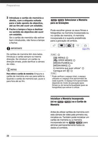 Preparativos




3    Introduza o cartão de memória a
     direito, com a etiqueta voltada                /       Seleccionar a Memória
     para o lado oposto da objectiva,         para as Gravações
     até ao fim até ouvir um estalido.
4    Feche a tampa e faça-a deslizar          Pode escolher gravar os seus filmes e
     no sentido da objectiva até ouvir        fotografias na memória incorporada ou
     um estalido.                             no cartão de memória. A memória
     Se o cartão de memória não estiver       incorporada é o suporte predefinido
     bem introduzido, não force a tampa       para a gravação de ambos.
     a fechar.

      IMPORTANTE                                                                  (   21)

Os cartões de memória têm dois lados.         FUNC.
Introduza o cartão sempre na mesma
                                                 [   MENU]
direcção. Se introduzir um cartão na
                                                 [    OPER MEMO]
direcção errada, pode danificar a câmara
                                                 [MÉDIA:FILMES] ou
de vídeo.
                                                 [MÉDIA:IMAG]
                                                 A memória que quer utilizar*
      NOTAS
                                                 Carregue em
Para retirar o cartão de memória: Empurre o   FUNC.
cartão de memória uma vez para soltá-lo.      * Pode verificar o espaço total, o espaço
Quando o cartão de memória sair, puxe-o         utilizado e o espaço livre aproximado de
para fora até ao fim.                           cada suporte. O espaço livre aproximado
                                                depende do modo de gravação (para
                                                filmes) ou do tamanho/qualidade (para as
                                                fotografias) que estiver a utilizar.




                                              Inicializar a Memória Incorporada
                                              (só na         /     ) ou o Cartão de
                                              Memória

                                              Antes de utilizar cartões de memória com
                                              esta câmara de vídeo pela primeira vez,
                                              inicialize-os. Também pode inicializar um
                                              cartão de memória ou a memória
                                              incorporada (só na          /     ) para
                                              eliminar permanentemente todos os
                                              dados aí contidos.


28
 