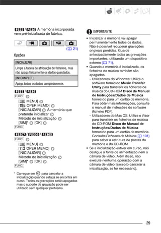 /         A memória incorporada
                                                        IMPORTANTE
vem pré-inicializada de fábrica.
                                                   • Inicializar a memória vai apagar
                                                     permanentemente todos os dados.
                                                     Não é possível recuperar gravações
                                        (    21)     originais perdidas. Guarde
Opções                                               antecipadamente todas as gravações
                                                     importantes, utilizando um dispositivo
[INICIALIZAR]                                        externo (     71).
Limpa a tabela de atribuição de ficheiros, mas     • Quando a memória é inicializada, os
não apaga fisicamente os dados guardados.            ficheiros de música também são
                                                     apagados.
[INI.COMPLET]                                        - Utilizadores do Windows: Utilize o
Apaga todos os dados completamente.                    software fornecido Music Transfer
                                                       Utility para transferir os ficheiros de
        /                                              música do CD-ROM Disco de Manual
FUNC.                                                  de Instruções/Dados de Música
                                                       fornecido para um cartão de memória.
   [    MENU]
                                                       Para obter mais informações, consulte
   [    OPER MEMO]
                                                       o manual de instruções do software
   [INICIALIZAR]      A memória que                    (ficheiro PDF).
   pretende inicializar                              - Utilizadores do Mac OS: Utilize o Visor
   Método de inicialização                             para transferir os ficheiros de música
   [SIM]*    [OK]                                      do CD-ROM Disco de Manual de
FUNC.                                                  Instruções/Dados de Música
                                                       fornecido para um cartão de memória.
            /      /                                   Consulte Ficheiros de Música (       101)
FUNC.                                                  para saber a estrutura de pastas da
   [    MENU]                                          memória e do CD-ROM.
   [    OPER MEMO]                                 • Se a inicialização estiver em curso, não
   [INICIALIZAR]                                     desligue a fonte de alimentação nem a
   Método de inicialização                           câmara de vídeo. Além disso, não
   [SIM]*    [OK]                                    execute nenhuma operação com a
FUNC.                                                câmara de vídeo (excepto cancelar a
                                                     inicialização, se for necessário).
* Carregue em       para cancelar a
  inicialização quando esta já se encontra em
  curso. Todas as gravações serão apagadas
  mas o suporte de gravação pode ser
  utilizado sem qualquer problema.




                                                                                             29
 