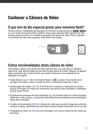Conhecer a Câmara de Vídeo

O que tem de tão especial gravar para memória flash?
Os seus vídeos e fotografias são gravados na memória incorporada (só na       /       )
ou num cartão de memória (SD ou SDHC). Gravar para memória flash significa que não
existem peças amovíveis na unidade de gravação da câmara de vídeo. Para si, significa
uma câmara de vídeo mais pequena, mais leve e mais rápida.




Outras funcionalidades desta câmara de vídeo
Quer esteja a utilizar uma câmara de vídeo pela primeira vez, quer seja um utilizador
experiente, esta câmara dispõe de diversas funções fáceis de utilizar. Seguem-se apenas
alguns exemplos das muitas funções que podem enriquecer a sua experiência de
captação de imagens.

• Duplo Disparo (   21): No modo Duplo Disparo (      ), gravar é tão simples como
  carregar num botão e utilizar o botão de zoom. A câmara de vídeo faz o resto!

• Estabilização de Imagem (   79): O IS Dinâmico compensa a trepidação da câmara
  durante a filmagem de vídeos em movimento. Isso dá-lhe maior liberdade e mobilidade
  quando gravar filmes.

• Programas de gravação de Cenas Especiais (       40): Quando grava em várias situações
  diferentes, como na praia, a câmara de vídeo selecciona automaticamente as definições
  ideais para a situação.

• Função de pré-gravação (    45): A câmara de vídeo grava durante 3 segundos antes de
  começar a captar, garantindo que não deixa escapar aqueles momentos únicos na vida.

• Fotografias de vídeo (   43): Crie uma montagem com cenas e adicione-lhe música ao
  reproduzir.




                                                                                       3
 