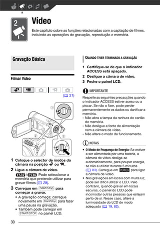 Vídeo
               Este capítulo cobre as funções relacionadas com a captação de filmes,
               incluindo as operações de gravação, reprodução e memória.




 Gravação Básica                               QUANDO TIVER TERMINADO A GRAVAÇÃO

                                              1 Certifique-se de que o indicador
                                                ACCESS está apagado.
                                              2 Desligue a câmara de vídeo.
Filmar Vídeo
                                              3 Feche o painel LCD.

                                                   IMPORTANTE
                                  (   21)
                                              Respeite as seguintes precauções quando
                                              o indicador ACCESS estiver aceso ou a
                                              piscar. Se não o fizer, pode perder
                                              permanentemente os dados ou danificar a
                                              memória.
                                              - Não abra a tampa da ranhura do cartão
                                                de memória.
                                              - Não desligue a fonte de alimentação
                                                nem a câmara de vídeo.
                                              - Não altere o modo de funcionamento.

                                                   NOTAS
                                              • O Modo de Poupança de Energia: Se estiver
                                                a ser alimentada por uma bateria, a
                                                câmara de vídeo desliga-se
1    Coloque o selector de modos da             automaticamente, para poupar energia,
     câmara na posição     ou  .                se não a utilizar durante 5 minutos
2    Ligue a câmara de vídeo.                   (   83). Carregue em             para ligar
            /        Pode seleccionar a         a câmara de vídeo.
     memória que pretende utilizar para       • Nas gravações em locais com muita luz,
     gravar filmes (   28).                     pode ser difícil utilizar o LCD. Pelo
                                                contrário, quando gravar em locais
3    Carregue em Start/Stop para
                                                escuros, o painel do LCD pode
     começar a gravar.
                                                incomodar outras pessoas que estejam
     • A gravação começa; carregue              perto de si. Nesse caso, altere a
       novamente em Start/Stop para fazer       luminosidade do LCD de modo
       uma pausa na gravação.                   adequado (       19, 82).
     • Também pode carregar em
        START/STOP no painel LCD.


30
 