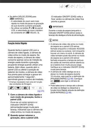 • Se definir [VELOC.ZOOM] para                   O indicador ON/OFF (CHG) volta a
  [     VARIÁVEL]:                               ficar verde e a câmara de vídeo fica
  - A velocidade do zoom será mais               pronta a gravar.
    rápida no modo de pausa na gravação
    do que durante a própria gravação.            IMPORTANTE
  - Se utilizar os botões T e W do painel
    LCD, a velocidade de zoom mantém-         Durante o modo de espera (enquanto o
    se constante em [      VELOC. 3].         indicador ON/OFF (CHG) estiver aceso a
                                              laranja) não desligue a fonte de alimentação.

                                                  NOTAS
Função Início Rápido                          • A câmara de vídeo não entra no modo
                                                de espera se o painel LCD estiver
                                                fechado enquanto o indicador ACCESS
Quando fecha o painel LCD com a                 estiver aceso ou a piscar, nem enquanto
câmara de vídeo ligada, a câmara de             houver um menu no ecrã. A câmara de
vídeo entra no modo de espera. No               vídeo também pode não entrar no modo
modo de espera, a câmara de vídeo               de espera se o painel LCD estiver
consome apenas cerca de metade da               fechado enquanto a tampa da ranhura
energia usada durante a gravação,               do cartão de memória estiver aberta ou
poupando energia quando utilizar uma            se a bateria tiver muito pouca carga.
bateria. Além disso, quando abrir o             Verifique se o indicador ON/OFF (CHG)
painel LCD ou alterar a posição do              muda para laranja.
selector de modos, a câmara de vídeo          • A câmara de vídeo desliga-se se a
fica pronta para começar a gravar em            deixar no modo de espera durante
aproximadamente 1 segundo*,                     10 minutos, seja qual for a definição de
permitindo gravar o motivo de imediato.         [POUPAR ENERG] (          83). Carregue
* O tempo necessário real varia em função
                                                em           para ligar a câmara de
  das condições de filmagem.                    vídeo.
                                              • Pode seleccionar o tempo até a câmara
                                                de vídeo se desligar ou desactivar a
                                   (    21)     função Início Rápido através da definição
                                                [GUIA INTRODU] (       83).
1   Com a câmara de vídeo ligada e
    num modo de gravação, feche o
    painel LCD.
    Ouve-se um aviso sonoro e o
    indicador ON/OFF (CHG)
    (alimentação/carga) muda para
    laranja, indicando que a câmara de
    vídeo entrou no modo de espera.
2   Quando quiser retomar a
    gravação, abra o painel LCD.



                                                                                        33
 