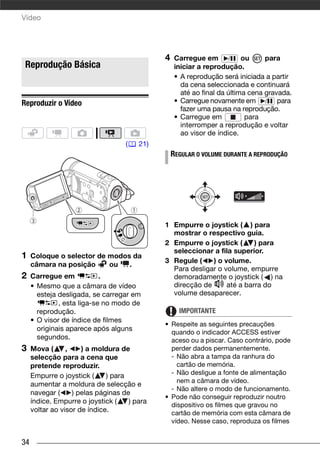 Vídeo




                                              4    Carregue em / ou              para
 Reprodução Básica                                 iniciar a reprodução.
                                                   • A reprodução será iniciada a partir
                                                     da cena seleccionada e continuará
                                                     até ao final da última cena gravada.
Reproduzir o Vídeo                                 • Carregue novamente em / para
                                                     fazer uma pausa na reprodução.
                                                   • Carregue em           para
                                                     interromper a reprodução e voltar
                                                     ao visor de índice.
                                    (   21)
                                                  REGULAR O VOLUME DURANTE A REPRODUÇÃO




                                              1 Empurre o joystick ( ) para
                                                mostrar o respectivo guia.
                                              2 Empurre o joystick (      ) para
                                                seleccionar a fila superior.
1    Coloque o selector de modos da
                                              3 Regule (    ) o volume.
     câmara na posição     ou   .
                                                Para desligar o volume, empurre
2    Carregue em            .                   demoradamente o joystick ( ) na
     • Mesmo que a câmara de vídeo              direcção de      até a barra do
       esteja desligada, se carregar em         volume desaparecer.
              , esta liga-se no modo de
       reprodução.                                  IMPORTANTE
     • O visor de índice de filmes
                                              • Respeite as seguintes precauções
       originais aparece após alguns            quando o indicador ACCESS estiver
       segundos.                                aceso ou a piscar. Caso contrário, pode
3    Mova (      ,    ) a moldura de            perder dados permanentemente.
     selecção para a cena que                   - Não abra a tampa da ranhura do
     pretende reproduzir.                         cartão de memória.
     Empurre o joystick (     ) para            - Não desligue a fonte de alimentação
                                                  nem a câmara de vídeo.
     aumentar a moldura de selecção e
                                                - Não altere o modo de funcionamento.
     navegar (     ) pelas páginas de
                                              • Pode não conseguir reproduzir noutro
     índice. Empurre o joystick (    ) para
                                                dispositivo os filmes que gravou no
     voltar ao visor de índice.                 cartão de memória com esta câmara de
                                                vídeo. Nesse caso, reproduza os filmes


34
 