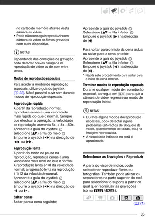 no cartão de memória através desta         Apresente o guia do joystick
  câmara de vídeo.                           Seleccione (   ) a fila inferior
• Pode não conseguir reproduzir com          Empurre o joystick ( ) na direcção
  câmara de vídeo os filmes gravados         de   .
  com outro dispositivo.
                                             Para voltar para o início da cena actual
    NOTAS                                    ou saltar para a cena anterior:
Dependendo das condições de gravação,        Apresente o guia do joystick
pode detectar breves paragens na             Seleccione (     ) a fila inferior
reprodução de vídeo ou de som entre          Empurre o joystick ( ) na direcção
cenas.                                       de    *.
                                             * Repita este procedimento para saltar para
Modos de reprodução especiais                  o início da cena anterior.
Para aceder a modos de reprodução            Terminar modos de reprodução especiais
especiais, utilize o guia do joystick        Durante qualquer modo de reprodução
( 22). Não é possível ouvir som durante      especial, carregue em / para que a
modos de reprodução especiais.               câmara de vídeo regresse ao modo de
                                             reprodução inicial.
Reprodução rápida
A partir da reprodução normal,
reproduza cenas a uma velocidade                 NOTAS
mais rápida do que o normal. Sempre          • Durante alguns modos de reprodução
que efectuar a operação, a velocidade          especiais, pode detectar alguns
de reprodução aumenta 5x→15x→60x.              problemas (artefactos de bloqueio de
Apresente o guia do joystick                   vídeo, aparecimento de faixas, etc.) na
seleccione (    ) a fila do meio               imagem reproduzida.
Empurre o joystick (      ) na direcção de   • A velocidade indicada no ecrã é
     ou      .                                 aproximada.

Reprodução lenta
A partir do modo de pausa na
reprodução, reproduza cenas a uma            Seleccionar as Gravações a Reproduzir
velocidade mais lenta do que o normal.
A reprodução lenta é 1/8 da velocidade       A partir do visor de índice, pode
normal; a regressão lenta na reprodução      seleccionar reproduzir filmes ou
é 1/12 da velocidade normal.                 fotografias. Também pode utilizar os
Apresente o guia do joystick                 separadores na parte superior do ecrã
seleccione (    ) a fila do meio             para seleccionar o suporte a partir do
Empurre o joystick (      ) na direcção de   qual quer reproduzir as gravações
    ou    .                                  (só na        /       ).

Saltar cenas
Saltar para a cena seguinte:                                                     (   21)


                                                                                      35
 