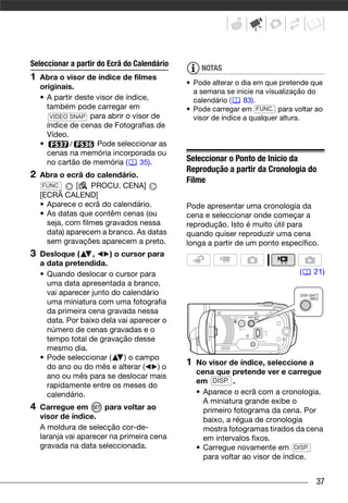 Seleccionar a partir do Ecrã do Calendário
                                                  NOTAS
1   Abra o visor de índice de filmes
                                             • Pode alterar o dia em que pretende que
    originais.
                                               a semana se inicie na visualização do
    • A partir deste visor de índice,          calendário (    83).
      também pode carregar em                • Pode carregar em FUNC. para voltar ao
       VIDEO SNAP para abrir o visor de        visor de índice a qualquer altura.
      índice de cenas de Fotografias de
      Vídeo.
    •        /       Pode seleccionar as
      cenas na memória incorporada ou
      no cartão de memória (      35).       Seleccionar o Ponto de Início da
                                             Reprodução a partir da Cronologia do
2   Abra o ecrã do calendário.
                                             Filme
     FUNC.    [    PROCU. CENA]
    [ECRÃ CALEND]
    • Aparece o ecrã do calendário.          Pode apresentar uma cronologia da
    • As datas que contêm cenas (ou          cena e seleccionar onde começar a
      seja, com filmes gravados nessa        reprodução. Isto é muito útil para
      data) aparecem a branco. As datas      quando quiser reproduzir uma cena
      sem gravações aparecem a preto.        longa a partir de um ponto específico.
3   Desloque (     ,    ) o cursor para
    a data pretendida.
    • Quando deslocar o cursor para                                           (   21)
      uma data apresentada a branco,
      vai aparecer junto do calendário
      uma miniatura com uma fotografia
      da primeira cena gravada nessa
      data. Por baixo dela vai aparecer o
      número de cenas gravadas e o
      tempo total de gravação desse
      mesmo dia.
    • Pode seleccionar (     ) o campo
      do ano ou do mês e alterar (    )o
                                             1   No visor de índice, seleccione a
                                                 cena que pretende ver e carregue
      ano ou mês para se deslocar mais
                                                 em DISP. .
      rapidamente entre os meses do
      calendário.                                • Aparece o ecrã com a cronologia.
                                                   A miniatura grande exibe o
4   Carregue em        para voltar ao              primeiro fotograma da cena. Por
    visor de índice.                               baixo, a régua de cronologia
    A moldura de selecção cor-de-                  mostra fotogramas tirados da cena
    laranja vai aparecer na primeira cena          em intervalos fixos.
    gravada na data seleccionada.                • Carregue novamente em DISP.
                                                   para voltar ao visor de índice.


                                                                                   37
 
