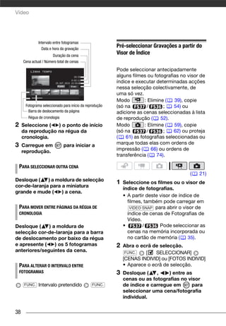 Vídeo




              Intervalo entre fotogramas
                Data e hora da gravação
                                                          Pré-seleccionar Gravações a partir do
                       Duração da cena
                                                          Visor de Índice
     Cena actual / Número total de cenas

                                                          Pode seleccionar antecipadamente
                                                          alguns filmes ou fotografias no visor de
                                                          índice e executar determinadas acções
                                                          nessa selecção colectivamente, de
                                                          uma só vez.
                                                          Modo         : Elimine (   39), copie
       Fotograma seleccionado para início da reprodução   (só na        /       ;    54) ou
         Barra de deslocamento da página                  adicione as cenas seleccionadas à lista
        Régua de cronologia                               de reprodução (      52).
2    Seleccione (  ) o ponto de início                    Modo         : Elimine (   59), copie
     da reprodução na régua da                            (só na        /       ;    62) ou proteja
     cronologia.                                          (   61) as fotografias seleccionadas ou
3    Carregue em              para iniciar a              marque todas elas com ordens de
     reprodução.                                          impressão (     66) ou ordens de
                                                          transferência (    74).

    PARA SELECCIONAR OUTRA CENA
                                                                                            (   21)
Desloque (    ) a moldura de selecção
                                                          1   Seleccione os filmes ou o visor de
cor-de-laranja para a miniatura
                                                              índice de fotografias.
grande e mude (     ) a cena.
                                                              • A partir deste visor de índice de
                                                                filmes, também pode carregar em
    PARA MOVER ENTRE PÁGINAS DA RÉGUA DE                         VIDEO SNAP para abrir o visor de
    CRONOLOGIA                                                  índice de cenas de Fotografias de
                                                                Vídeo.
Desloque (    ) a moldura de                                  •        /       Pode seleccionar as
selecção cor-de-laranja para a barra                            cenas na memória incorporada ou
de deslocamento por baixo da régua                              no cartão de memória (      35).
e apresente (    ) os 5 fotogramas                        2   Abra o ecrã de selecção.
anteriores/seguintes da cena.                                  FUNC.   [    SELECCIONAR]
                                                              [CENAS INDIVID] ou [FOTOS INDIVID]
    PARA ALTERAR O INTERVALO ENTRE                            • Aparece o ecrã de selecção.
    FOTOGRAMAS                                            3   Desloque (    ,    ) entre as
                                                              cenas ou as fotografias no visor
      FUNC.   Intervalo pretendido              FUNC.         de índice e carregue em      para
                                                              seleccionar uma cena/fotografia
                                                              individual.


38
 