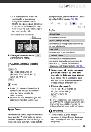 • Vai aparecer uma marca de                      de reprodução, consulte Eliminar Cenas
       verificação    nas cenas/                      da Lista de Reprodução (    53).
       fotografias seleccionadas.
     • Repita este passo para adicionar
       todas as cenas/fotografias que                                                       (    21)
       quer incluir na sua selecção (até
       um máximo de 100).                             Opções

     Número total de cenas seleccionadas              [TODAS CENAS]
                                      Cenas           Elimina todas as cenas.
                                      seleccionadas
                                                      [TODAS CENAS (ESTA DATA)]
                                                      Elimina todas as cenas gravadas no mesmo dia
                                                      da cena seleccionada.
                                                      [UMA CENA]
                                                      Elimina apenas a cena seleccionada.
4    Carregue duas vezes em                FUNC.      [CENAS SELECCION]
     para fechar o menu.                              Elimina todas as cenas seleccionadas
                                                      previamente (assinaladas com uma marca de
    PARA CANCELAR TODAS AS SELECÇÕES                  verificação ). Consulte Pré-seleccionar
                                                      Gravações a partir do Visor de Índice ( 38).
FUNC.
                                                      1   Seleccione (     ,   ) a cena que
     [   SELECCIONAR]                                     pretende eliminar ou uma cena
     [REMOV TODOS SELEC]                                  gravada na data que quer apagar.
     [SIM]  [OK]                                          Este passo não é necessário para
FUNC.
                                                          eliminar todas as cenas ou cenas
                                                          seleccionadas anteriormente.
      NOTAS
                                                      2   Elimine a(s) cena(s).
• A selecção de cenas/fotografias é                        FUNC.    [   APAGAR]
  cancelada se desligar a câmara de                       Opção pretendida
  vídeo ou mudar o modo de                                [SIM]*   [OK]
  funcionamento.                                          FUNC.
• As cenas na lista de reprodução não
  podem ser incluídas na selecção.                    * Se tiver seleccionado uma opção diferente
                                                        de [UMA CENA], pode carregar em      para
                                                        interromper a operação em curso. No
                                                        entanto, algumas cenas serão eliminadas.
Apagar Cenas
                                                           IMPORTANTE
Pode eliminar cenas originais que não                 • Tenha cuidado quando apagar
quer guardar. A eliminação de cenas                     gravações originais. Depois de apagar
também lhe permite libertar espaço na                   uma cena original, esta não pode ser
memória. Para eliminar cenas da lista                   recuperada.

                                                                                                     39
 