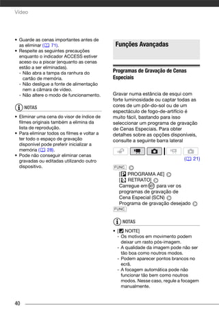 Vídeo




• Guarde as cenas importantes antes de
  as eliminar (   71).                        Funções Avançadas
• Respeite as seguintes precauções
  enquanto o indicador ACCESS estiver
  aceso ou a piscar (enquanto as cenas
  estão a ser eliminadas).
  - Não abra a tampa da ranhura do           Programas de Gravação de Cenas
    cartão de memória.                       Especiais
  - Não desligue a fonte de alimentação
    nem a câmara de vídeo.
  - Não altere o modo de funcionamento.      Gravar numa estância de esqui com
                                             forte luminosidade ou captar todas as
     NOTAS                                   cores de um pôr-do-sol ou de um
                                             espectáculo de fogo-de-artifício é
• Eliminar uma cena do visor de índice de    muito fácil, bastando para isso
  filmes originais também a elimina da       seleccionar um programa de gravação
  lista de reprodução.                       de Cenas Especiais. Para obter
• Para eliminar todos os filmes e voltar a   detalhes sobre as opções disponíveis,
  ter todo o espaço de gravação              consulte a seguinte barra lateral
  disponível pode preferir inicializar a
  memória (      28).
• Pode não conseguir eliminar cenas
  gravadas ou editadas utilizando outro                                      (   21)
  dispositivo.                               FUNC.
                                               [ PROGRAMA AE]
                                               [   RETRATO]
                                               Carregue em     para ver os
                                               programas de gravação de
                                               Cena Especial (SCN)
                                               Programa de gravação desejado
                                             FUNC.


                                                 NOTAS
                                             • [ NOITE]
                                               - Os motivos em movimento podem
                                                 deixar um rasto pós-imagem.
                                               - A qualidade da imagem pode não ser
                                                 tão boa como noutros modos.
                                               - Podem aparecer pontos brancos no
                                                 ecrã.
                                               - A focagem automática pode não
                                                 funcionar tão bem como noutros
                                                 modos. Nesse caso, regule a focagem
                                                 manualmente.


40
 