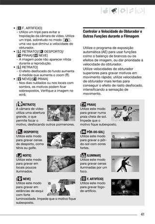 • [ F. ARTIFÍCIO]
  - Utilize um tripé para evitar a             Controlar a Velocidade do Obturador e
    trepidação da câmara de vídeo. Utilize     Outras Funções durante a Filmagem
    um tripé, sobretudo no modo        ,
    uma vez que diminui a velocidade do
    obturador.                                 Utilize o programa de exposição
• [ RETRATO]/[ DESPORTO]/                      automática (AE) para usar funções
  [ PRAIA]/[ NEVE]                             como o balanço de brancos ou os
  - A imagem pode não aparecer nítida          efeitos de imagem, ou dar prioridade à
    durante a reprodução.                      velocidade do obturador.
• [ RETRATO]
                                               Utilize velocidades de obturador
  - O efeito desfocado do fundo aumenta
                                               superiores para gravar motivos em
    à medida que aumenta o zoom (T).
                                               movimento rápido; utilize velocidades
• [ NEVE]/[ PRAIA]
  - Nos dias nublados ou nos locais com        de obturador mais lentas para
    sombra, os motivos podem ficar             conseguir o efeito de rasto desfocado,
    sobrexpostos. Verifique a imagem no        intensificando a sensação de
    ecrã.                                      movimento.


 [     RETRATO]                              [     PRAIA]
 A câmara de vídeo                           Utilize este modo
 utiliza uma abertura                        para gravar numa
 grande, o que                               praia cheia de sol.
 permite focar o                             Impede que o
 motivo, desfocando outros pormenores.       motivo fique subexposto.

 [     DESPORTO]                             [     PÔR-DO-SOL]
 Utilize este modo                           Utilize este modo
 para gravar cenas                           para gravar o pôr-
 de desporto, como                           do-sol com cores
 ténis ou golfe.                             fortes.

 [     NOITE]                                [     ILUMINAR]
 Utilize este modo                           Utilize este modo
 para gravar em                              para gravar cenas
 locais poucos                               iluminadas por um
 iluminados.                                 foco.

 [     NEVE]                                 [     F. ARTIFÍCIO]
 Utilize este modo                           Utilize este modo
 para gravar em                              para gravar fogo-
 estâncias de esqui                          de-artifício.
 com forte
 luminosidade. Impede que o motivo fique
 subexposto.


                                                                                   41
 