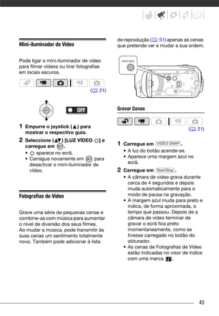 de reprodução (   51) apenas as cenas
Mini-iluminador de Vídeo                    que pretende ver e mudar a sua ordem.


Pode ligar o mini-iluminador de vídeo
para filmar vídeos ou tirar fotografias
em locais escuros.


                                  (   21)


                                            Gravar Cenas


1   Empurre o joystick ( ) para                                              (   21)
    mostrar o respectivo guia.
2   Seleccione (    ) [LUZ VÍDEO ] e
    carregue em       .                     1   Carregue em VIDEO SNAP .
    •    aparece no ecrã.                       • A luz do botão acende-se.
    • Carregue novamente em        para         • Aparece uma margem azul no
      desactivar o mini-iluminador de             ecrã.
      vídeo.                                2   Carregue em Start/Stop .
                                                • A câmara de vídeo grava durante
                                                  cerca de 4 segundos e depois
                                                  muda automaticamente para o
Fotografias de Vídeo                              modo de pausa na gravação.
                                                • A margem azul muda para preto e
                                                  indica, de forma aproximada, o
Grave uma série de pequenas cenas e               tempo que passou. Depois de a
combine-as com música para aumentar               câmara de vídeo terminar de
o nível de diversão dos seus filmes.              gravar o ecrã fica preto
Ao mudar a música, pode transmitir às             momentaneamente, como se
suas cenas um sentimento totalmente               tivesse carregado no botão do
novo. Também pode adicionar à lista               obturador.
                                                • As cenas de Fotografias de Vídeo
                                                  estão indicadas no visor de índice
                                                  com uma marca        .




                                                                                  43
 