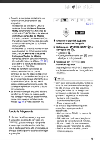 • Quando a memória é inicializada, os
  ficheiros de música também são
  apagados.                                                                         (   21)
  - Utilizadores do Windows: Utilize o
    software fornecido Music Transfer
    Utility para transferir os ficheiros de
    música do CD-ROM Disco de Manual
    de Instruções/Dados de Música
    fornecido para um cartão de memória.
    Para obter mais informações, consulte          1   Empurre o joystick ( ) para
    o manual de instruções do software                 mostrar o respectivo guia.
    (ficheiro PDF).
                                                   2   Seleccione (     ) [PRÉ-GRAV   ]e
  - Utilizadores do Mac OS: Utilize o Visor
                                                       carregue em        .
    para transferir os ficheiros de música
    do CD-ROM Disco de Manual de                       • Aparece      .
    Instruções/Dados de Música                         • Carregue novamente em      para
    fornecido para um cartão de memória.                 desligar a pré-gravação.
    Consulte Ficheiros de Música (          101)   3   Carregue em Start/Stop para
    para saber a estrutura de pastas da                começar a gravar.
    memória e do CD-ROM.
                                                       A gravação vai incluir os 3 segundos
• Antes de transferir os ficheiros de
  música, recomendamos que se                          captados antes de ter carregado em
                                                        Start/Stop .
  certifique de que há espaço disponível
  suficiente no cartão de memória (cerca
  de 5 vezes mais do que o tamanho dos                  NOTAS
  ficheiros de música). Se não existir
                                                   • Com a pré-gravação activada, todos os
  espaço disponível suficiente, pode não
                                                     sons de funcionamento são desligados.
  conseguir reproduzir o vídeo e o áudio
                                                   • Se não efectuar uma das seguintes
  correctamente.
                                                     operações antes de os 3 segundos
• Se o cabo se desligar enquanto estiver a
                                                     terminarem, a câmara de vídeo não
  transferir os ficheiros de música, pode
                                                     grava os 3 segundos na totalidade.
  não conseguir reproduzir esses ficheiros.
                                                     - Activar a pré-gravação.
  Nesse caso, apague os ficheiros de
                                                     - Sair do modo de espera.
  música (      44) e volte a transferi-los.
                                                     - Parar uma gravação.
                                                   • Se efectuar alguma das seguintes
                                                     operações, a pré-gravação é
Função de Pré-gravação                               desactivada.
                                                     - Abrir os menus FUNC. ou menus de
                                                       configuração.
A câmara de vídeo começa a gravar                    - Não efectuar qualquer operação na
3 segundos depois de carregar em                       câmara de vídeo durante 5 minutos.
 Start/Stop , garantindo que não perde
                                                     - Mudar o modo de funcionamento.
aquelas oportunidades importantes.                   - Ligar a opção Fotografias de Vídeo.
Isto é particularmente útil em situações             - Definir a câmara de vídeo para o
em que é difícil prever quando começar                 modo de espera.
a gravação.

                                                                                         45
 