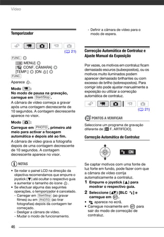 Vídeo




                                                   - Definir a câmara de vídeo para o
Temporizador                                         modo de espera.




                                    (   21)    Correcção Automática de Contraluz e
FUNC.
                                               Ajuste Manual da Exposição
     [   MENU]
                                               Por vezes, os motivos em contraluz ficam
     [   CONF. CÂMARA]
                                               demasiado escuros (subexpostos), ou os
     [TEMP.]  [ON ]
FUNC.
                                               motivos muito iluminados podem
                                               aparecer demasiado brilhantes ou com
Aparece       .                                excesso de brilho (sobrexpostos). Para
Modo       :                                   corrigir isto pode ajustar manualmente a
No modo de pausa na gravação,                  exposição ou utilizar a correcção
carregue em Start/Stop .                       automática de contraluz.
A câmara de vídeo começa a gravar
após uma contagem decrescente de
                                                                                   (    21)
10 segundos. A contagem decrescente
aparece no visor.
                                                     PONTOS A VERIFICAR
Modo       :
                                               Seleccione um programa de gravação
Carregue em PHOTO , primeiro até               diferente de [ F. ARTIFÍCIO].
meio para activar a focagem
automática e depois até ao fim.                Correcção Automática de Contraluz
A câmara de vídeo grava a fotografia
depois de uma contagem decrescente
de 10 segundos. A contagem
decrescente aparece no visor.

      NOTAS                                    Se captar motivos com uma fonte de
                                               luz forte em fundo, pode fazer com que
• Se rodar o painel LCD na direcção da
  objectiva recomendamos que empurre o
                                               a câmara de vídeo corrija
  joystick ( ) até ocultar o respectivo guia   automaticamente a contraluz.
  e aumentar o tamanho do ícone        .       1 Empurre o joystick ( ) para
• Se efectuar alguma das seguintes                mostrar o respectivo guia.
  operações, o temporizador é cancelado.       2  Seleccione (    ) [BLC   ]e
  - Carregar em Start/Stop (ao gravar             carregue em       .
    filmes) ou em PHOTO (ao tirar
    fotografias) depois da contagem ter
                                               •      aparece no ecrã.
    começado.                                  • Carregue novamente em       para
  - Desligar a câmara de vídeo.                  sair do modo de correcção de
  - Mudar o modo de funcionamento.               contraluz.


46
 