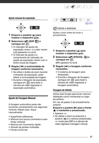 Ajuste manual da exposição

                                                                                 (    21)

                                                   PONTOS A VERIFICAR
                                              Ajuste o zoom antes de iniciar o
1   Empurre o joystick ( ) para               procedimento.
    mostrar o respectivo guia.
2   Seleccione (       ) [EXP     ]e
    carregue em          .
    • O indicador de ajuste da
      exposição            e o valor neutro
                                              1   Empurre o joystick ( ) para
      [±0] aparecem no ecrã.
                                                  mostrar o respectivo guia.
    • O intervalo de ajuste e o
      comprimento do indicador de             2   Seleccione (    ) [FOCAG.          ]e
      ajuste da exposição variam com o            carregue em       .
      brilho inicial da imagem.                   [MF] aparece no ecrã.
3   Regule (      ) a luminosidade da         3   Regule (    ) a focagem conforme
    imagem conforme necessário.                   necessário.
    • Se utilizar o botão de zoom durante         • O sistema de focagem será
      o bloqueio da exposição, pode                 bloqueado.
      alterar a luminosidade da imagem.           • Durante o bloqueio de focagem,
    • Durante o bloqueio da exposição,              carregue em      para fazer a
      carregue em        para fazer a               câmara de vídeo regressar à
      câmara de vídeo regressar à                   focagem automática.
      exposição automática.
                                              Focagem do Infinito
                                              Utilize esta função para focar motivos
                                              afastados como montanhas ou fogo-
Ajuste da Focagem Manual                      de-artifício.
                                              Em vez do passo 3 do procedimento
A focagem automática pode não                 anterior:
funcionar correctamente nos seguintes         Empurre o joystick ( ) para a frente
motivos. Nesse caso, foque                        e mantenha-o pressionado.
manualmente.                                  • Aparece .
• Superfícies reflectoras                     • Se utilizar o zoom ou empurrar o
• Motivos com pouco contraste ou sem            joystick ( ) e o mantiver pressionado,
  linhas verticais                                  muda para [MF] e a câmara de
• Motivos em movimento rápido                   vídeo regressa à focagem manual.
• Através de janelas molhadas
• Cenas nocturnas


                                                                                          47
 