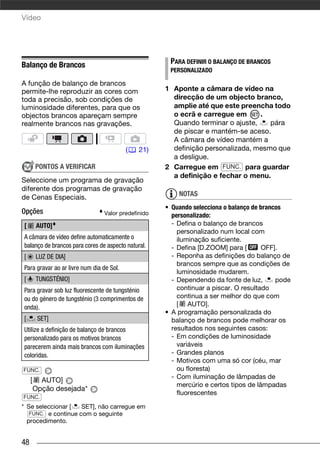 Vídeo




Balanço de Brancos                                   PARA DEFINIR O BALANÇO DE BRANCOS
                                                     PERSONALIZADO

A função de balanço de brancos
permite-lhe reproduzir as cores com                 1 Aponte a câmara de vídeo na
toda a precisão, sob condições de                     direcção de um objecto branco,
luminosidade diferentes, para que os                  amplie até que este preencha todo
objectos brancos apareçam sempre                      o ecrã e carregue em      .
realmente brancos nas gravações.                      Quando terminar o ajuste,    pára
                                                      de piscar e mantém-se aceso.
                                                      A câmara de vídeo mantém a
                                          (   21)     definição personalizada, mesmo que
                                                      a desligue.
         PONTOS A VERIFICAR                         2 Carregue em FUNC. para guardar
                                                      a definição e fechar o menu.
Seleccione um programa de gravação
diferente dos programas de gravação
de Cenas Especiais.                                     NOTAS
                                                    • Quando selecciona o balanço de brancos
Opções                          Valor predefinido     personalizado:
[        AUTO]                                        - Defina o balanço de brancos
                                                        personalizado num local com
A câmara de vídeo define automaticamente o              iluminação suficiente.
balanço de brancos para cores de aspecto natural.     - Defina [D.ZOOM] para [       OFF].
[        LUZ DE DIA]                                  - Reponha as definições do balanço de
                                                        brancos sempre que as condições de
Para gravar ao ar livre num dia de Sol.
                                                        luminosidade mudarem.
[        TUNGSTÉNIO]                                  - Dependendo da fonte de luz,       pode
Para gravar sob luz fluorescente de tungsténio          continuar a piscar. O resultado
ou do género de tungsténio (3 comprimentos de           continua a ser melhor do que com
onda).                                                  [ AUTO].
                                                    • A programação personalizada do
[         SET]                                        balanço de brancos pode melhorar os
Utilize a definição de balanço de brancos             resultados nos seguintes casos:
personalizado para os motivos brancos                 - Em condições de luminosidade
parecerem ainda mais brancos com iluminações            variáveis
coloridas.                                            - Grandes planos
                                                      - Motivos com uma só cor (céu, mar
FUNC.                                                   ou floresta)
                                                      - Com iluminação de lâmpadas de
     [     AUTO]
                                                        mercúrio e certos tipos de lâmpadas
         Opção desejada*
                                                        fluorescentes
FUNC.
* Se seleccionar [   SET], não carregue em
   FUNC. e continue com o seguinte
  procedimento.


48
 