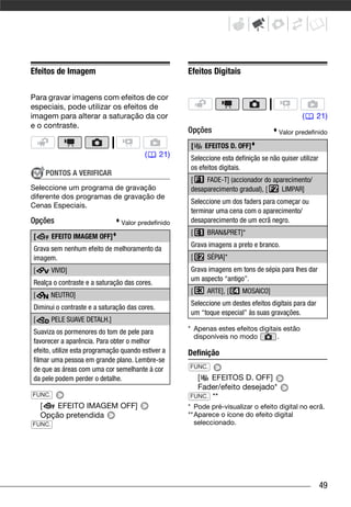Efeitos de Imagem                                    Efeitos Digitais

Para gravar imagens com efeitos de cor
especiais, pode utilizar os efeitos de
imagem para alterar a saturação da cor                                                          (      21)
e o contraste.
                                                     Opções                            Valor predefinido

                                                      [    EFEITOS D. OFF]
                                         (     21)    Seleccione esta definição se não quiser utilizar
                                                      os efeitos digitais.
     PONTOS A VERIFICAR
                                                      [    FADE-T] (accionador do aparecimento/
Seleccione um programa de gravação                    desaparecimento gradual), [    LIMPAR]
diferente dos programas de gravação de
                                                      Seleccione um dos faders para começar ou
Cenas Especiais.
                                                      terminar uma cena com o aparecimento/
Opções                          Valor predefinido     desaparecimento de um ecrã negro.
                                                      [     BRAN&PRET]*
[       EFEITO IMAGEM OFF]
                                                      Grava imagens a preto e branco.
Grava sem nenhum efeito de melhoramento da
imagem.                                               [     SÉPIA]*
[       VIVID]                                        Grava imagens em tons de sépia para lhes dar
                                                      um aspecto “antigo”.
Realça o contraste e a saturação das cores.
                                                      [     ARTE], [     MOSAICO]
[       NEUTRO]
                                                      Seleccione um destes efeitos digitais para dar
Diminui o contraste e a saturação das cores.
                                                      um “toque especial” às suas gravações.
[       PELE SUAVE DETALH.]
Suaviza os pormenores do tom de pele para            * Apenas estes efeitos digitais estão
                                                       disponíveis no modo         .
favorecer a aparência. Para obter o melhor
efeito, utilize esta programação quando estiver a    Definição
filmar uma pessoa em grande plano. Lembre-se
de que as áreas com uma cor semelhante à cor         FUNC.
da pele podem perder o detalhe.                        [   EFEITOS D. OFF]
                                                       Fader/efeito desejado*
FUNC.                                                FUNC. **
    [   EFEITO IMAGEM OFF]                           * Pode pré-visualizar o efeito digital no ecrã.
    Opção pretendida                                 ** Aparece o ícone do efeito digital
FUNC.                                                   seleccionado.




                                                                                                         49
 