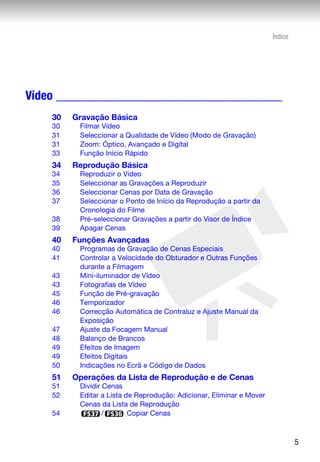 Índice




Vídeo ____________________________________
    30   Gravação Básica
    30    Filmar Vídeo
    31    Seleccionar a Qualidade de Vídeo (Modo de Gravação)
    31    Zoom: Óptico, Avançado e Digital
    33    Função Início Rápido
    34   Reprodução Básica
    34    Reproduzir o Vídeo
    35    Seleccionar as Gravações a Reproduzir
    36    Seleccionar Cenas por Data de Gravação
    37    Seleccionar o Ponto de Início da Reprodução a partir da
          Cronologia do Filme
    38    Pré-seleccionar Gravações a partir do Visor de Índice
    39    Apagar Cenas
    40   Funções Avançadas
    40    Programas de Gravação de Cenas Especiais
    41    Controlar a Velocidade do Obturador e Outras Funções
          durante a Filmagem
    43    Mini-iluminador de Vídeo
    43    Fotografias de Vídeo
    45    Função de Pré-gravação
    46    Temporizador
    46    Correcção Automática de Contraluz e Ajuste Manual da
          Exposição
    47    Ajuste da Focagem Manual
    48    Balanço de Brancos
    49    Efeitos de Imagem
    49    Efeitos Digitais
    50    Indicações no Ecrã e Código de Dados
    51   Operações da Lista de Reprodução e de Cenas
    51    Dividir Cenas
    52    Editar a Lista de Reprodução: Adicionar, Eliminar e Mover
          Cenas da Lista de Reprodução
    54            /       Copiar Cenas



                                                                               5
 