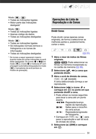 Modo       ,     :
• Todas as indicações ligadas                  Operações da Lista de
• Maior parte das indicações                   Reprodução e de Cenas
  desligada*
Modo       :
• Todas as indicações ligadas                 Dividir Cenas
• Apenas código de dados
• Todas as indicações desligadas              Pode dividir cenas (apenas cenas
                                              originais), de forma a seleccionar as
Modo       :
                                              melhores partes e, posteriormente,
• Todas as indicações ligadas
                                              cortar o resto.
• Só indicações normais (remove o
  histograma e os ícones de
  informação)
• Todas as indicações desligadas                                               (      21)
* Os ícones a seguir aparecem mesmo           1   Abra o visor de índice de filmes
  quando todas as outras indicações no ecrã       originais.
  estão desligadas: Os ícones    e      (no              /      Pode seleccionar os
  modo        ), o ícone e molduras AF com
                                                  filmes na memória incorporada ou
  a focagem automática bloqueada (no modo
       ), marcadores de ecrã (ambos os            no cartão de memória (   35).
  modos de gravação).                         2   Seleccione (    ,    ) a cena que
                                                  pretende dividir.
                                              3   Abra o ecrã de divisão de cenas.
                                                   FUNC.    [   DIVIDIR]
                                                  A cena seleccionada começa a ser
                                                  reproduzida.
                                              4 Seleccione (        ) o ícone   e
                                                carregue em          no ponto em que
                                                pretende dividir a cena.
                                                • Pode utilizar os ícones seguintes
                                                  para levar a cena até um ponto
                                                  exacto.
                                                      /     : Regressão/avanço
                                                              rápido da reprodução.
                                                    / : Saltar para o início/fim
                                                              da cena actual.
                                                    / : Regressão/progressão
                                                              de fotograma.
                                                • Carregue em FUNC. ou           para
                                                  parar a reprodução e sair do ecrã
                                                  de divisão de cenas.
                                              5 Seleccione ( ) [SIM] e carregue
                                                em      .

                                                                                      51
 