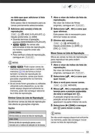 na data que quer adicionar à lista              1   Abra o visor de índice da lista de
    de reprodução.                                      reprodução.
    Este passo não é necessário para as                 No visor de índice de filmes
    cenas previamente seleccionadas.                    originais, carregue em PLAYLIST .
3   Adicione a(s) cena(s) à lista de                2   Seleccione (     ,   ) a cena que
    reprodução.                                         quer eliminar.
     FUNC.    [     ADIC À PLAYLIST]                    Este passo não é necessário para
    Opção pretendida          [SIM]                     eliminar todas as cenas.
    • Quando terminar a operação,                   3   Elimine a(s) cena(s).
      aparece [ADICIONADO À PLAYLST].
                                                         FUNC.    [ APAGAR]
    •       /         As cenas são
                                                        Opção pretendida      [SIM]
      adicionadas à lista de reprodução,
                                                        [OK]    FUNC.
      no mesmo suporte onde são
      gravadas.                                     Mover Cenas na Lista de Reprodução
    • Para verificar a lista de reprodução,
      carregue em PLAYLIST .                        Mova as cenas na lista de reprodução
                                                    para reproduzi-las pela ordem
     NOTAS                                          pretendida.
                                                    1 Abra o visor de índice da lista de
•          /        Pode copiar cenas da               reprodução.
  memória incorporada para o cartão de
                                                       No visor de índice de filmes
  memória (       54) de forma a incluir
  também na lista de reprodução do
                                                       originais, carregue em PLAYLIST .
  cartão de memória, cenas que foram                2   Seleccione (     ,    ) a cena que
  gravadas originalmente na memória                     quer mover.
  incorporada.
• Se as cenas foram gravadas ou editadas
                                                    3   Abra o ecrã para mover cenas.
  utilizando outro dispositivo, ou se não               FUNC.    [    MOVER]
  existir espaço disponível suficiente na           4   Mova (     ,    ) o marcador cor-de-
  memória, pode não conseguir adicioná-                 laranja para a posição pretendida
  las à lista de reprodução.                            da cena e carregue em       .
Eliminar Cenas da Lista de Reprodução                   A posição original da cena e a
                                                        posição actual do marcador
Se eliminar cenas da lista de reprodução                aparecem na parte inferior do ecrã.
não afecta as gravações originais.
                                                    5   Seleccione ( ) [SIM] e carregue
Opções                                                  em     para mover a cena.

[TODAS CENAS]                                            NOTAS
Elimina todas as cenas da lista de reprodução.
                                                    Se não existir espaço disponível suficiente
[UMA CENA]                                          na memória, pode não conseguir mover
Elimina da lista de reprodução apenas a cena        cenas na lista de reprodução.
marcada com a moldura de selecção cor-de-laranja.


                                                                                            53
 