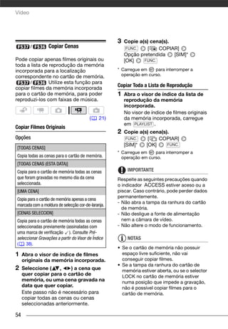 Vídeo




                                                    3   Copie a(s) cena(s).
        /        Copiar Cenas                            FUNC.    [   COPIAR]
                                                        Opção pretendida    [SIM]*
Pode copiar apenas filmes originais ou                  [OK]    FUNC.
toda a lista de reprodução da memória
incorporada para a localização                      * Carregue em    para interromper a
correspondente no cartão de memória.                  operação em curso.
       /        Utilize esta função para
                                                    Copiar Toda a Lista de Reprodução
copiar filmes da memória incorporada
para o cartão de memória, para poder                1   Abra o visor de índice da lista de
reproduzi-los com faixas de música.                     reprodução da memória
                                                        incorporada.
                                                        No visor de índice de filmes originais
                                         (    21)       da memória incorporada, carregue
                                                        em PLAYLIST .
Copiar Filmes Originais
                                                    2   Copie a(s) cena(s).
Opções                                                   FUNC.    [   COPIAR]
                                                        [SIM]*   [OK]     FUNC.
[TODAS CENAS]
                                                    * Carregue em    para interromper a
Copia todas as cenas para o cartão de memória.        operação em curso.
[TODAS CENAS (ESTA DATA)]
Copia para o cartão de memória todas as cenas            IMPORTANTE
que foram gravadas no mesmo dia da cena             Respeite as seguintes precauções quando
seleccionada.                                       o indicador ACCESS estiver aceso ou a
[UMA CENA]                                          piscar. Caso contrário, pode perder dados
                                                    permanentemente.
Copia para o cartão de memória apenas a cena
                                                    - Não abra a tampa da ranhura do cartão
marcada com a moldura de selecção cor-de-laranja.
                                                      de memória.
[CENAS SELECCION]                                   - Não desligue a fonte de alimentação
Copia para o cartão de memória todas as cenas         nem a câmara de vídeo.
seleccionadas previamente (assinaladas com          - Não altere o modo de funcionamento.
uma marca de verificação ). Consulte Pré-
seleccionar Gravações a partir do Visor de Índice        NOTAS
(    38).
                                                    • Se o cartão de memória não possuir
1    Abra o visor de índice de filmes                 espaço livre suficiente, não vai
     originais da memória incorporada.                conseguir copiar filmes.
                                                    • Se a tampa da ranhura do cartão de
2    Seleccione (     ,   ) a cena que                memória estiver aberta, ou se o selector
     quer copiar para o cartão de                     LOCK no cartão de memória estiver
     memória, ou uma cena gravada na                  numa posição que impede a gravação,
     data que quer copiar.                            não é possível copiar filmes para o
     Este passo não é necessário para                 cartão de memória.
     copiar todas as cenas ou cenas
     seleccionadas anteriormente.

54
 