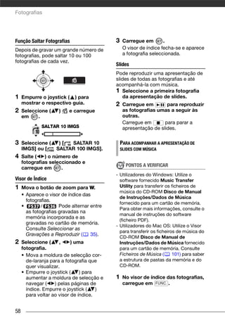 Fotografias




Função Saltar Fotografias                   3    Carregue em        .
Depois de gravar um grande número de             O visor de índice fecha-se e aparece
fotografias, pode saltar 10 ou 100               a fotografia seleccionada.
fotografias de cada vez.
                                            Slides
                                            Pode reproduzir uma apresentação de
                                            slides de todas as fotografias e até
                                            acompanhá-la com música.
                                            1 Seleccione a primeira fotografia
1    Empurre o joystick ( ) para               da apresentação de slides.
     mostrar o respectivo guia.             2    Carregue em / para reproduzir
2    Seleccione (    )    e carregue             as fotografias umas a seguir às
     em     .                                    outras.
                                                 Carregue em       para parar a
              SALTAR 10 IMGS                     apresentação de slides.

3    Seleccione (    )[  SALTAR 10              PARA ACOMPANHAR A APRESENTAÇÃO DE
     IMGS] ou [     SALTAR 100 IMGS].           SLIDES COM MÚSICA
4    Salte (   ) o número de
     fotografias seleccionado e
                                                  PONTOS A VERIFICAR
     carregue em      .
                                            - Utilizadores do Windows: Utilize o
Visor de Índice                               software fornecido Music Transfer
1    Mova o botão de zoom para W.             Utility para transferir os ficheiros de
                                              música do CD-ROM Disco de Manual
     • Aparece o visor de índice das
                                              de Instruções/Dados de Música
       fotografias.
                                              fornecido para um cartão de memória.
     •        /       Pode alternar entre
                                              Para obter mais informações, consulte o
       as fotografias gravadas na
                                              manual de instruções do software
       memória incorporada e as
                                              (ficheiro PDF).
       gravadas no cartão de memória.
                                            - Utilizadores do Mac OS: Utilize o Visor
       Consulte Seleccionar as
                                              para transferir os ficheiros de música do
       Gravações a Reproduzir (     35).
                                              CD-ROM Disco de Manual de
2    Seleccione (      ,    ) uma             Instruções/Dados de Música fornecido
     fotografia.                              para um cartão de memória. Consulte
     • Mova a moldura de selecção cor-        Ficheiros de Música (      101) para saber
       de-laranja para a fotografia que       a estrutura de pastas da memória e do
       quer visualizar.                       CD-ROM.
     • Empurre o joystick (     ) para
       aumentar a moldura de selecção e     1    No visor de índice das fotografias,
       navegar (    ) pelas páginas de           carregue em FUNC. .
       índice. Empurre o joystick (    )
       para voltar ao visor de índice.


58
 