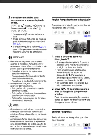 2   Seleccione uma faixa para
    acompanhar a apresentação de              Ampliar Fotografias durante a Reprodução
    slides.
    FUNC.    [   SELEC MÚSICA]                Durante a reprodução, pode ampliar as
    Seleccione (  ) uma faixa*                fotografias até 5 vezes.
    FUNC.      FUNC.

    * Carregue em      para iniciar/parar a
      faixa.                                                                  (   21)
    • Pode eliminar ficheiros de música
      para libertar espaço na memória
      (   44).
    • Consulte Regular o volume (      34)
      para obter pormenores sobre como
      regular o volume do altifalante.

     IMPORTANTE                               1   Mova o botão de zoom na
                                                  direcção de T.
• Respeite as seguintes precauções                • A fotografia é ampliada 2 vezes e
  quando o indicador ACCESS estiver                 aparece uma moldura a indicar a
  aceso ou a piscar. Caso contrário, pode
                                                    posição da área ampliada.
  perder dados permanentemente.
                                                  • Para ampliar mais a fotografia,
  - Não abra a tampa da ranhura do
    cartão de memória.
                                                    mova o botão de zoom na
  - Não desligue a fonte de alimentação             direcção de T. Para reduzir a
    nem a câmara de vídeo.                          ampliação para menos de 2 vezes,
  - Não altere o modo de funcionamento.             mova-o na direcção de W.
• As seguintes imagens podem não                  •     aparece para fotografias que
  aparecer correctamente.                           não podem ser ampliadas.
  - Fotografias não gravadas com esta         2   Mova (    ,    ) a moldura para a
    câmara de vídeo.                              área da fotografia que pretende
  - Fotografias editadas ou transferidas a        ampliar.
    partir de um computador.
  - Fotografias cujos nomes de ficheiros          Para cancelar a ampliação, mova o
    tenham sido alterados.                        botão de zoom na direcção de W até
                                                  desaparecer a moldura.
     NOTAS
• Quando reproduzir slides com música,
  certifique-se de que os ficheiros de        Eliminar Fotografias
  música e fotografias estão no cartão de
  memória.                                    Pode eliminar as fotografias que não
• A música de fundo pode não ser ouvida       quer guardar.
  correctamente, se estiver a reproduzir
  uma apresentação de slides a partir de
  um cartão de memória com velocidades
  de transferência lentas.                                                    (   21)

                                                                                     59
 