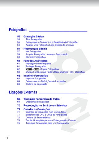 Fotografias ______________________________
        55   Gravação Básica
        55    Tirar Fotografias
        55    Seleccionar o Tamanho e a Qualidade da Fotografia
        56    Apagar uma Fotografia Logo Depois de a Gravar
        57   Reprodução Básica
        57    Ver Fotografias
        59    Ampliar Fotografias durante a Reprodução
        59    Eliminar Fotografias
        61   Funções Avançadas
        61    Indicação de Histograma
        61    Proteger Fotografias
        62          /       Copiar Fotografias
        63    Outras Funções que Pode Utilizar Quando Tirar Fotografias
        63   Imprimir Fotografias
        63    Imprimir Fotografias
        64    Seleccionar as Definições de Impressão
        66    Ordens de Impressão


    Ligações Externas _________________________
        69   Terminais na Câmara de Vídeo
        69    Diagramas de Ligações
        70   Reprodução no Ecrã de um Televisor
        71   Guardar as Gravações
        71    Guardar as Gravações num Computador
        71    Editar Discos DVD e DVDs de Fotografias
        74    Ordens de Transferência
        74    Copiar Gravações para um Videogravador Externo
        75    Transferir Fotografias para um Computador




6
 