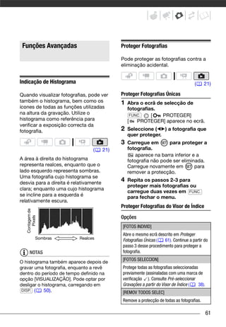 Funções Avançadas                        Proteger Fotografias

                                          Pode proteger as fotografias contra a
                                          eliminação acidental.


Indicação de Histograma                                                            (    21)

Quando visualizar fotografias, pode ver   Proteger Fotografias Únicas
também o histograma, bem como os          1   Abra o ecrã de selecção de
ícones de todas as funções utilizadas         fotografias.
na altura da gravação. Utilize o                FUNC.   [   PROTEGER]
histograma como referência para               [    PROTEGER] aparece no ecrã.
verificar a exposição correcta da
fotografia.                               2   Seleccione (   ) a fotografia que
                                              quer proteger.
                                          3   Carregue em       para proteger a
                                (   21)       fotografia.
                                                  aparece na barra inferior e a
A área à direita do histograma                fotografia não pode ser eliminada.
representa realces, enquanto que o            Carregue novamente em          para
lado esquerdo representa sombras.             remover a protecção.
Uma fotografia cujo histograma se
desvia para a direita é relativamente
                                          4   Repita os passos 2-3 para
                                              proteger mais fotografias ou
clara; enquanto uma cujo histograma
                                              carregue duas vezes em FUNC.
se incline para a esquerda é                  para fechar o menu.
relativamente escura.
                                          Proteger Fotografias do Visor de Índice
   Contagem de




                                          Opções
      Pixels




                                          [FOTOS INDIVID]
                                          Abre o mesmo ecrã descrito em Proteger
            Sombras       Realces
                                          Fotografias Únicas (  61). Continue a partir do
                                          passo 3 desse procedimento para proteger a
     NOTAS                                fotografia.
                                          [FOTOS SELECCION]
O histograma também aparece depois de
gravar uma fotografia, enquanto a revê    Protege todas as fotografias seleccionadas
dentro do período de tempo definido na    previamente (assinaladas com uma marca de
opção [VISUALIZAÇÃO]. Pode optar por      verificação ). Consulte Pré-seleccionar
desligar o histograma, carregando em      Gravações a partir do Visor de Índice (    38).
 DISP. (    50).                          [REMOV TODOS SELEC]
                                          Remove a protecção de todas as fotografias.

                                                                                            61
 