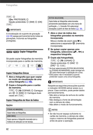 Fotografias




FUNC.
                                                  [FOTOS SELECCION]
     [   PROTEGER]
     Opção pretendida         [SIM]       [OK]    Copia todas as fotografias seleccionadas
FUNC.                                             previamente (assinaladas com uma marca de
                                                  verificação ). Consulte Pré-seleccionar
                                                  Gravações a partir do Visor de Índice (  38).
      IMPORTANTE
A inicialização do suporte de gravação            1   Abra o visor de índice das
(    28) apaga permanentemente todas as               fotografias gravadas na memória
gravações, incluindo as fotografias                   incorporada.
protegidas.                                           Mova o botão de zoom para W e
                                                      seleccione o separador    (memória
                                                      incorporada).
                                                  2   Se quiser copiar apenas uma
        /        Copiar Fotografias                   fotografia, seleccione ( ,  )a
                                                      respectiva fotografia.

Só pode copiar fotografias da memória             3   Copie a(s) fotografia(s).
                                                      FUNC.     [   COPIAR]
incorporada para o cartão de memória.
                                                      Opção pretendida        [SIM]*
                                                      [OK]**     FUNC.

                                      (     21)   * Se tiver seleccionado [FOTOS SELECCION]
                                                    ou [TODAS AS IMAGENS], pode carregar em
Copiar Fotografias Únicas                               para interromper a operação em curso.
                                                  **Este passo não é necessário quando
1    Abra a fotografia que quer copiar              pretender copiar uma única fotografia.
     no modo de visualização de uma
     única fotografia (  58).                          IMPORTANTE
2    Copie a fotografia para o cartão             Respeite as seguintes precauções quando
     de memória.                                  o indicador ACCESS estiver aceso ou a
     FUNC.     [   COPIAR]     Carregue           piscar. Caso contrário, pode perder dados
     em         [SIM]   Carregue duas             permanentemente.
     vezes em FUNC.                               - Não abra a tampa da ranhura do cartão
                                                    de memória.
Copiar Fotografias do Visor de Índice             - Não desligue a fonte de alimentação
                                                    nem a câmara de vídeo.
Opções                                            - Não altere o modo de funcionamento.

[TODAS AS IMAGENS]                                     NOTAS
Copia todas as fotografias.
                                                  • Se não houver espaço suficiente no
[UMA IMAG]                                          cartão de memória, a câmara de vídeo
Copia apenas a fotografia marcada com a             copia o máximo de fotografias possível
moldura de selecção cor-de-laranja.                 antes de parar a operação.



62
 