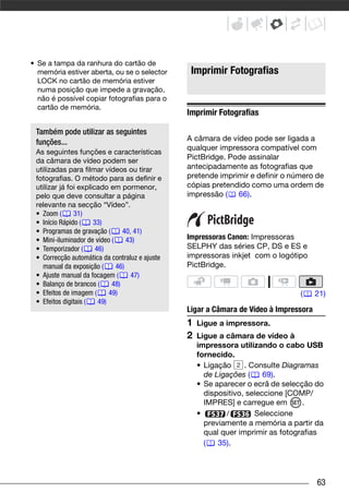 • Se a tampa da ranhura do cartão de
  memória estiver aberta, ou se o selector                   Imprimir Fotografias
  LOCK no cartão de memória estiver
  numa posição que impede a gravação,
  não é possível copiar fotografias para o
  cartão de memória.
                                                            Imprimir Fotografias
Outras Funções que Pode Utilizar Quando Tirar Fotografias




      Também pode utilizar as seguintes
      funções...                                            A câmara de vídeo pode ser ligada a
                                                            qualquer impressora compatível com
      As seguintes funções e características
      da câmara de vídeo podem ser                          PictBridge. Pode assinalar
      utilizadas para filmar vídeos ou tirar                antecipadamente as fotografias que
      fotografias. O método para as definir e               pretende imprimir e definir o número de
      utilizar já foi explicado em pormenor,                cópias pretendido como uma ordem de
      pelo que deve consultar a página                      impressão ( 66).
      relevante na secção “Vídeo”.
      • Zoom (      31)
      • Início Rápido (    33)
      • Programas de gravação (       40, 41)
      • Mini-iluminador de vídeo (     43)                  Impressoras Canon: Impressoras
      • Temporizador (      46)                             SELPHY das séries CP, DS e ES e
      • Correcção automática da contraluz e ajuste          impressoras inkjet com o logótipo
        manual da exposição (      46)                      PictBridge.
      • Ajuste manual da focagem (       47)
      • Balanço de brancos (      48)
      • Efeitos de imagem (      49)                                                        (      21)
      • Efeitos digitais (   49)
                                                            Ligar a Câmara de Vídeo à Impressora
                                                            1   Ligue a impressora.
                                                            2   Ligue a câmara de vídeo à
                                                                impressora utilizando o cabo USB
                                                                fornecido.
                                                                • Ligação     . Consulte Diagramas
                                                                  de Ligações (     69).
                                                                • Se aparecer o ecrã de selecção do
                                                                  dispositivo, seleccione [COMP/
                                                                  IMPRES] e carregue em       .
                                                                •       /        Seleccione
                                                                  previamente a memória a partir da
                                                                  qual quer imprimir as fotografias
                                                                  (   35).




                                                                                                   63
 