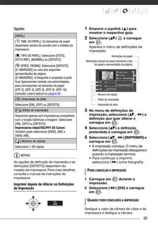 Opções                                          1    Empurre o joystick ( ) para
                                                     mostrar o respectivo guia.
[PAPEL]
                                                2    Seleccione (  )    e carregue
[ TAM. DO PAPEL]: Os tamanhos de papel               em     .
disponíveis variam de acordo com o modelo da         Aparece o menu de definições de
impressora.                                          impressão.
[   TIPO DE PAPEL]: Seleccione [FOTO],                                 Definições do papel
[FOTO RÁP.], [NORMAL] ou [DEFEITO].             Definições actuais do papel (tamanho e tipo
                                                        de papel e apresentação da página)
[ APRES. PÁGINA]: Seleccione [DEFEITO],
[C/ MARGENS] ou uma das seguintes
apresentações de página.
[S/ MARGENS]: A fotografia é ampliada e pode
ficar ligeiramente cortada nas extremidades,
para corresponder ao tamanho do papel.
[ATÉ 2], [ATÉ 4], [ATÉ 8], [ATÉ 9], [ATÉ 16]:
Consulte a barra lateral na página 66.                     Número de cópias
[   ] (Impressão da data)                                  Efeito de impressão
Seleccione [ON], [OFF] ou [DEFEITO].                       Impressão da data

[   ] (Efeito de impressão)                     3    No menu de definições de
Disponível apenas com impressoras compatíveis        impressão, seleccione (     ,            )a
com a função Optimizar a Imagem. Seleccione          definição que quer alterar e
[ON], [OFF] ou [DEFEITO].                            carregue em     .
Impressoras inkjet/SELPHY DS Canon:             4    Seleccione (   ) a definição
Também pode seleccionar [VIVID], [NR] e              pretendida e carregue em     .
[VIVID+NR].
                                                5    Seleccione (      ,     ) [IMPRIMIR] e
[   ] (Número de cópias)                             carregue em         .
Seleccione 1-99 cópias.                              • A impressão começa. O menu de
                                                       definições de impressão desaparece
    NOTAS                                              quando a impressão termina.
                                                     • Para continuar a imprimir,
As opções de definição de impressão e as               seleccione (      ) outra fotografia.
definições [DEFEITO] dependem do
modelo da impressora. Para mais detalhes,           PARA CANCELAR A IMPRESSÃO
consulte o manual de instruções da
impressora.                                     1 Carregue em                  durante a
Imprimir depois de Alterar as Definições          impressão.
de Impressão                                    2 Seleccione (             ) [OK] e carregue
                                                  em     .

                                                    QUANDO TIVER CONCLUÍDO A IMPRESSÃO

                                                Desligue o cabo da câmara de vídeo e da
                                                impressora e desligue a câmara.
                                                                                              65
 