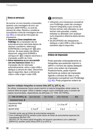 Fotografias




 ERROS DE IMPRESSÃO                                       IMPORTANTE
                                                   • Utilizando uma impressora compatível
Se ocorrer um erro durante a impressão,
                                                     com PictBridge, pode não conseguir
aparece uma mensagem de erro, por
                                                     imprimir fotografias cujos nomes de
exemplo, [SEM PAPEL], no ecrã da
                                                     ficheiro tenham sido alterados ou que
câmara de vídeo. Resolva o problema
                                                     tenham sido gravadas, criadas,
consultando a lista de mensagens de erro
                                                     editadas ou alteradas com qualquer
(    95) e o manual de instruções da
                                                     outro dispositivo diferente desta câmara
impressora.
                                                     de vídeo.
• Impressoras Canon compatíveis com
                                                   • Se [OCUPADO] não desaparecer,
  PictBridge: Se a impressão não for
                                                     desligue o cabo USB e volte a ligá-lo
  automaticamente retomada depois de
                                                     passados alguns segundos.
  resolver o problema, seleccione
  [CONTINUA] e carregue em            para
  retomar. Se essa opção não estiver
  disponível, seleccione [PARAR] e
  carregue em        e depois recomece a           Ordens de Impressão
  impressão a partir do início.
• Outras impressoras ou se o erro persistir        Pode assinalar antecipadamente as
  com uma impressora Canon: Se a                   fotografias que pretende imprimir e
  impressão não for retomada                       definir o número de cópias desejado
  automaticamente, retire o cabo USB e             como uma ordem de impressão.
  desligue a câmara de vídeo. Decorridos
                                                   Posteriormente, pode imprimir
  alguns segundos, ligue a câmara de
                                                   facilmente as ordens de impressão
  vídeo e volte a ligar o cabo USB.
                                                   ligando a câmara de vídeo a uma
                                                   impressora compatível com PictBridge
                                                   (    63). Pode programar ordens de

 Imprimir múltiplas fotografias na mesma folha [ATÉ 2], [ATÉ 4], etc.
 Se utilizar impressoras Canon pode imprimir a mesma fotografias várias vezes na
 mesma folha de papel. Utilize a tabela a seguir como orientação para o número de
 cópias recomendado, dependendo da definição [       TAM. DO PAPEL].

     [     TAM. DO PAPEL]    [5,4 x 8,6 cm]    [9 x 13 cm]     [10 x 14,8 cm]       [A4]
         Impressora Canon
     Impressoras Inkjet
                                   –                –          2, 4, 9 ou 161        4
     SELPHY DS
     SELPHY CP/ES              2, 4 ou   82      2 ou 4           2 ou 4             –
 1
     Também pode usar as folhas de autocolantes especiais.
 2   Com a definição [ATÉ 8], também pode utilizar as folhas de autocolantes especiais (só
     impressoras SELPHY CP).
     SELPHY CP: Se utilizar papel fotográfico de tamanho panorâmico com a definição
     [DEFEITO], também pode utilizar [ATÉ 2] ou [ATÉ 4].


66
 