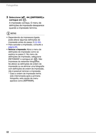 Fotografias




3    Seleccione (    ,    ) [IMPRIMIR] e
     carregue em       .
     A impressão começa. O menu de
     definições de impressão desaparece
     quando a impressão termina.

      NOTAS
• Dependendo da impressora ligada,
  pode alterar algumas definições de
  impressão antes do passo 3 (      64).
• Para cancelar a impressão, consulte a
  página 65.
• Reiniciar a Impressão: Abra o menu de
  definições de impressão como se
  explica no passo 2. No menu de
  definições de impressão, seleccione
  [RETOMAR]* e carregue em         . São
  impressas as restantes fotografias.
  Se alterar as definições de ordem de
  impressão ou se eliminar uma fotografia
  com definições de ordem de impressão,
  não é possível reiniciar a impressão.
  * Caso a ordem de impressão tenha
    sido interrompida após a primeira
    fotografia, esta opção de menu
    aparece como [IMPRIMIR].




68
 