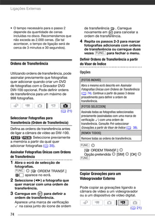 Ligações Externas




• O tempo necessário para o passo 2            de transferência   . Carregue
  depende da quantidade de cenas               novamente em      para cancelar a
  incluídas no disco. Recomendamos que         ordem de transferência.
  não exceda as 2.000 cenas. (Se tal
                                           4   Repita os passos 2-3 para marcar
  acontecer, o tempo de ligação será de
                                               fotografias adicionais com ordens
  cerca de 3 minutos e 30 segundos).
                                               de transferência ou carregue duas
                                               vezes FUNC. para fechar o menu.
                                           Definir Ordens de Transferência a partir
Ordens de Transferência                    do Visor de Índice

Utilizando ordens de transferência, pode   Opções
assinalar previamente que fotografias
                                           [FOTOS INDIVID]
quer adicionar quando criar um DVD
de fotografias com o Gravador DVD          Abra o mesmo ecrã descrito em Assinalar
DW-100 opcional. Pode definir ordens       Fotografias Únicas com Ordens de Transferência
de transferência para um máximo de         (    74). Continue a partir do passo 3 desse
998 fotografias.                           procedimento para definir a ordem de
                                           transferência.
                                           [FOTOS SELECCION]
                                 (   21)   Assinala todas as fotografias seleccionadas
                                           previamente (assinaladas com uma marca de
Seleccionar Fotografias para               verificação ) com uma ordem de
Transferência (Ordem de Transferência)     transferência. Consulte Pré-seleccionar
Defina as ordens de transferência antes    Gravações a partir do Visor de Índice (    38).
de ligar a câmara de vídeo ao DW-100.      [REMOV TODOS]
       /       Seleccione previamente      Remove todas as ordens de transferência.
a memória a partir da qual quer
adicionar fotografias (   35).             FUNC.
                                               [  ORDEM TRANSF.]
Assinalar Fotografias Únicas com Ordens
                                               Opção pretendida [SIM]              [OK]
de Transferência                           FUNC.
1    Abra o ecrã de selecção de
     fotografias.
      FUNC.    [   ORDEM TRANSF.]
            aparece no ecrã.               Copiar Gravações para um
2    Seleccione (   ) a fotografia que
                                           Videogravador Externo
     quer marcar com uma ordem de
     transferência.                        Pode copiar as gravações ligando a
                                           câmara de vídeo a um videogravador
3    Carregue em       para definir a      ou a um dispositivo de vídeo digital.
     ordem de transferência.
     Aparece uma marca de verificação
       na caixa junto do ícone de ordem
                                                                                   (      21)
74
 