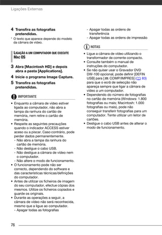 Ligações Externas




4    Transfira as fotografias                  - Apagar todas as ordens de
     pretendidas.                                transferência
* O texto que aparece depende do modelo        - Apagar todas as ordens de impressão
  da câmara de vídeo.
                                                 NOTAS
    LIGAÇÃO A UM COMPUTADOR QUE EXECUTE      • Ligue a câmara de vídeo utilizando o
    MAC OS                                     transformador de corrente compacto.
                                             • Consulte também o manual de
3    Abra [Macintosh HD] e depois              instruções do computador.
     abra a pasta [Applications].            • Se não quiser usar o Gravador DVD
                                               DW-100 opcional, pode definir [DEFIN
4    Inicie o programa Image Capture.          USB] para [    COMP/IMPRES] (         83)
5    Transfira as fotografias                  para que o ecrã de selecção não
     pretendidas.                              apareça sempre que ligar a câmara de
                                               vídeo a um computador.
                                             • Dependendo do número de fotografias
      IMPORTANTE
                                               no cartão de memória (Windows: 1.800
• Enquanto a câmara de vídeo estiver           fotografias ou mais; Macintosh: 1.000
  ligada ao computador, não abra a             fotografias ou mais), pode não
  tampa da ranhura do cartão de                conseguir transferir fotografias para um
  memória, nem retire o cartão de              computador. Tente utilizar um leitor de
  memória.                                     cartões.
• Respeite as seguintes precauções           • Desligue o cabo USB antes de alterar o
  quando o indicador ACCESS estiver            modo de funcionamento.
  aceso ou a piscar. Caso contrário, pode
  perder dados permanentemente.
  - Não abra a tampa da ranhura do
     cartão de memória.
  - Não desligue o cabo USB.
  - Não desligue a câmara de vídeo nem
     o computador.
  - Não altere o modo de funcionamento.
• O funcionamento pode não ser
  correcto, dependendo do software e
  das características técnicas/definições
  do computador.
• Antes de utilizar os ficheiros de imagem
  do seu computador, efectue cópias dos
  mesmos. Utilize os ficheiros copiados e
  guarde os originais.
• Durante as operações a seguir, a
  câmara de vídeo não será reconhecida,
  mesmo que a ligue ao computador.
  - Apagar todas as fotografias



76
 