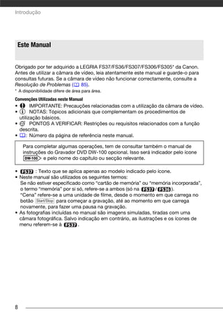 Introdução




 Este Manual


Obrigado por ter adquirido a LEGRIA FS37/FS36/FS307/FS306/FS305* da Canon.
Antes de utilizar a câmara de vídeo, leia atentamente este manual e guarde-o para
consultas futuras. Se a câmara de vídeo não funcionar correctamente, consulte a
Resolução de Problemas (      85).
* A disponibilidade difere de área para área.
Convenções Utilizadas neste Manual
•       IMPORTANTE: Precauções relacionadas com a utilização da câmara de vídeo.
•       NOTAS: Tópicos adicionais que complementam os procedimentos de
  utilização básicos.
•       PONTOS A VERIFICAR: Restrições ou requisitos relacionados com a função
  descrita.
•     : Número da página de referência neste manual.

    Para completar algumas operações, tem de consultar também o manual de
    instruções do Gravador DVD DW-100 opcional. Isso será indicador pelo ícone
             e pelo nome do capítulo ou secção relevante.

•        : Texto que se aplica apenas ao modelo indicado pelo ícone.
• Neste manual são utilizados os seguintes termos:
  Se não estiver especificado como “cartão de memória” ou “memória incorporada”,
  o termo “memória” por si só, refere-se a ambos (só na        /      ).
  “Cena” refere-se a uma unidade de filme, desde o momento em que carrega no
  botão Start/Stop para começar a gravação, até ao momento em que carrega
  novamente, para fazer uma pausa na gravação.
• As fotografias incluídas no manual são imagens simuladas, tiradas com uma
  câmara fotográfica. Salvo indicação em contrário, as ilustrações e os ícones de
  menu referem-se à          .




8
 