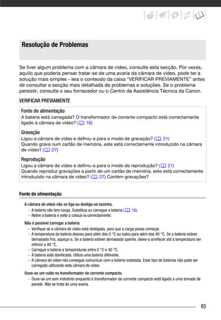 Problemas?




   Resolução de Problemas


Se tiver algum problema com a câmara de vídeo, consulte esta secção. Por vezes,
aquilo que poderia pensar tratar-se de uma avaria da câmara de vídeo, pode ter a
solução mais simples - leia o conteúdo da caixa “VERIFICAR PREVIAMENTE” antes
de consultar a secção mais detalhada de problemas e soluções. Se o problema
persistir, consulte o seu fornecedor ou o Centro de Assistência Técnica da Canon.
VERIFICAR PREVIAMENTE
  Fonte de alimentação
  A bateria está carregada? O transformador de corrente compacto está correctamente
  ligado à câmara de vídeo? (    16)

  Gravação
  Ligou a câmara de vídeo e definiu-a para o modo de gravação? (  21)
  Quando grava num cartão de memória, este está correctamente introduzido na câmara
  de vídeo? (  27)

  Reprodução
  Ligou a câmara de vídeo e definiu-a para o modo de reprodução? (   21)
  Quando reproduz gravações a partir de um cartão de memória, este está correctamente
  introduzido na câmara de vídeo? (    27) Contém gravações?


Fonte de alimentação

       A câmara de vídeo não se liga ou desliga-se sozinha.
         - A bateria não tem carga. Substitua ou carregue a bateria (   16).
         - Retire a bateria e volte a colocá-la correctamente.
       Não é possível carregar a bateria
         - Verifique se a câmara de vídeo está desligada, para que a carga possa começar.
         - A temperatura da bateria desceu para além dos 0 °C ou subiu para além dos 40 °C. Se a bateria estiver
           demasiado fria, aqueça-a. Se a bateria estiver demasiado quente, deixe-a arrefecer até a temperatura ser
           inferior a 40 °C.
         - Carregue a bateria a temperaturas entre 0 °C e 40 °C.
         - A bateria está danificada. Utilize uma bateria diferente.
         - A câmara de vídeo não consegue comunicar com a bateria instalada. Esse tipo de baterias não pode ser
           carregado utilizando esta câmara de vídeo.
       Ouve-se um ruído no transformador de corrente compacto.
         - Ouve-se um som indistinto enquanto o transformador de corrente compacto está ligado a uma tomada de
           parede. Não se trata de uma avaria.




                                                                                                                  85
 