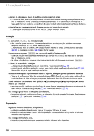 Informações Adicionais




  A câmara de vídeo aquece depois de a utilizar durante um período longo.
    - A câmara de vídeo pode aquecer depois de ser utilizada continuamente durante grandes períodos de tempo;
      Não se trata de uma avaria. Se esta aquecer demasiado depressa ou se a temperatura for intolerável ao
      toque, pode haver um problema com a câmara de vídeo. Contacte o Centro de Assistência Técnica da Canon.
  A bateria fica sem carga extremamente depressa, mesmo em temperaturas normais.
    - A bateria pode ter chegado ao final da sua vida útil. Compre uma nova bateria.


Gravação

  Se carregar em Start/Stop não inicia a gravação.
    - Não é possível gravar enquanto a câmara de vídeo estiver a guardar gravações anteriores na memória
      (enquanto o indicador ACCESS estiver aceso ou a piscar).
    - A memória está cheia ou contém 3.999 cenas (o número máximo de cenas). Elimine algumas gravações
      (    39) ou inicialize a memória (   28) para libertar espaço.
  O ponto onde carregou em Start/Stop não corresponde ao início/fim da gravação.
    - Existe um pequeno intervalo entre o momento em que carrega em Start/Stop e o início real da gravação.
      Não se trata de uma avaria.
    - Se utilizar a função de pré-gravação, o início da cena será diferente de quando carregou em Start/Stop .
  A câmara de vídeo não faz a focagem.
    - A focagem automática não funciona com esse motivo. Foque manualmente (         47).
    - A objectiva está suja. Limpe a objectiva com um pano macio, próprio para limpeza de objectivas (    100).
      Nunca utilize lenços de papel para limpar a objectiva.
  Quando um motivo passa rapidamente em frente da objectiva, a imagem aparece ligeiramente distorcida.
    - Trata-se de um fenómeno típico dos sensores de imagem CMOS. Quando um motivo passa rapidamente em
      frente da câmara de vídeo, a imagem pode parecer ligeiramente distorcida. Não se trata de uma avaria.
  Alterar o modo de funcionamento entre gravação ( )/pausa na gravação (       )/reprodução ( ) demora
  mais do que o habitual.
    - Quando a memória contém um grande número de cenas, algumas operações podem demorar mais tempo do
      que o habitual. Guarde as suas gravações (  71) e inicialize a memória ( 28).
  Não consegue gravar filmes ou fotografias correctamente.
    - Isto pode acontecer à medida que os filmes e as fotografias vão sendo gravados/eliminados. Guarde as suas
      gravações (     71) e inicialize a memória (   28).


Reprodução

  Impossível adicionar cenas à lista de reprodução.
    - A lista de reprodução não pode conter mais de 99 cenas ou 100 horas de cenas.
    - Pode não conseguir adicionar cenas à lista de reprodução, caso estas tenham sido gravadas ou editadas
      utilizando outro dispositivo.
  Não consegue eliminar uma cena.
    - Pode não conseguir eliminar cenas gravadas ou editadas utilizando outro dispositivo.




86
 