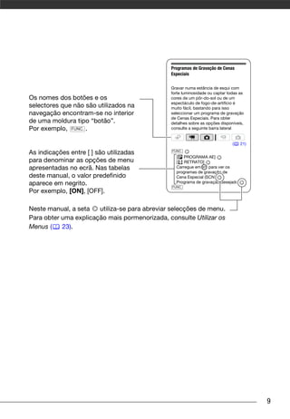 Programas de Gravação de Cenas
                                               Especiais

                                               Gravar numa estância de esqui com
                                               forte luminosidade ou captar todas as
Os nomes dos botões e os                       cores de um pôr-do-sol ou de um
                                               espectáculo de fogo-de-artifício é
selectores que não são utilizados na           muito fácil, bastando para isso
navegação encontram-se no interior             seleccionar um programa de gravação
                                               de Cenas Especiais. Para obter
de uma moldura tipo “botão”.                   detalhes sobre as opções disponíveis,
Por exemplo, FUNC. .                           consulte a seguinte barra lateral


                                                                              (   21)
                                                FUNC.
As indicações entre [ ] são utilizadas
                                                  [ PROGRAMA AE]
para denominar as opções de menu                  [   RETRATO]
apresentadas no ecrã. Nas tabelas                 Carregue em     para ver os
                                                  programas de gravação de
deste manual, o valor predefinido                 Cena Especial (SCN)
aparece em negrito.                               Programa de gravação desejado
                                                FUNC.
Por exemplo, [ON], [OFF].

Neste manual, a seta   utiliza-se para abreviar selecções de menu.
Para obter uma explicação mais pormenorizada, consulte Utilizar os
Menus (    23).




                                                                                        9
 