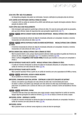 ESTA FOTO         NÃO FOI ELIMINADA
  - As fotografias protegidas não podem ser eliminadas. Cancele a definição de protecção antes de eliminar.
ESTE CARTÃO ESTÁ PROTEGIDO CONTRA A PERDA DE DADOS
  - O selector LOCK no cartão de memória SD ou SDHC está definido para impedir eliminação acidental. Altere a
    posição do selector LOCK.
FAZER CÓPIA SEGU GRAV REGULARMENTE
  - Esta mensagem pode aparecer quando liga a câmara de vídeo. Em caso de avaria pode perder as gravações,
    pelo que deve efectuar cópias de segurança das suas gravações regularmente (   71).
         /        IMPOSS GRAVAR FILMES NA MEMO INCORPORADA INICIALIZ APENAS COM A CÂMARA DE
VÍDEO
  - A memória incorporada da câmara de vídeo foi inicializada utilizando um computador. Inicialize a memória
    incorporada com esta câmara de vídeo (    28).
         /        IMPOSS REPRODUZ FILMES NA MEMO INCORPORADA INICIALIZ APENAS COM A CÂMARA
DE VÍDEO
  - A memória incorporada da câmara de vídeo foi inicializada utilizando um computador. Inicialize a memória
    incorporada com esta câmara de vídeo (    28).
IMPOSS DIVIDIR CENA. INICIALIZ APENAS COM A CÂMARA DE VÍDEO.
  - Não foi possível dividir a cena, porque não foi possível adicionar dados aos dados de gestão dos ficheiros da
    câmara de vídeo. Guarde as gravações (        71) e inicialize a memória (    28).
  - Utilize o software ImageMixer 3 SE Transfer Utility fornecido para transferir a cena para um computador e
    divida-a.
IMPOSS REPRODUZ FILMES NESTE CARTÃO INICIALIZ APENAS COM A CÂMARA DE VÍDEO
  - O cartão de memória introduzido na câmara de vídeo foi inicializado utilizando um computador. Inicialize o
    cartão de memória com esta câmara de vídeo (     28).
IMPOSS REPRODUZ FILMES NESTE CARTÃO
  - Não é possível reproduzir filmes a partir de um cartão de memória com uma capacidade de 64 MB ou menos.
        /        IMPOSSÍVEL ACEDER A MEMO INCORPO
  - Há um problema na memória incorporada.
IMPOSSÍVEL COMUNICAR COM CONJ BATERIA CONTINUAR A USAR ESTE CONJUNTO DE BATERIA?
  - Colocou uma bateria cuja utilização com esta câmara de vídeo não é recomendada pela Canon.
  - Se estiver a utilizar uma bateria cuja utilização com esta câmara de vídeo seja recomendada pela Canon,
    pode haver um problema com a câmara de vídeo ou com a bateria. Contacte o Centro de Assistência Técnica
    da Canon.
        /          IMPOSSÍVEL COPIAR
  - O tamanho total das cenas que seleccionou para copiar excede o espaço disponível no cartão de memória.
    Apague algumas gravações do cartão de memória (       39, 59) ou reduza o número de cenas a copiar.
IMPOSSÍVEL EDITAR VERIFIQUE O CARTÃO
  - O cartão de memória introduzido na câmara de vídeo foi inicializado utilizando um computador. Inicialize o
    cartão de memória com esta câmara de vídeo (     28).
IMPOSSÍVEL EDITAR
  - Não é possível mover ou eliminar cenas originais ou cenas da lista de reprodução.



                                                                                                              91
 