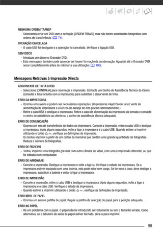 NENHUMA ORDEM TRANSF
    - Seleccionou criar um DVD com a definição [ORDEM TRANS], mas não foram assinaladas fotografias com
      ordens de transferência (  74).
  OPERAÇÃO CANCELADA
    - O cabo USB foi desligado e a operação foi cancelada. Verifique a ligação USB.
  SEM DISCO
    - Introduza um disco no Gravador DVD.
    - Esta mensagem também pode aparecer se houver formação de condensação. Aguarde até o Gravador DVD
      secar completamente antes de retomar a sua utilização ( 100).



Mensagens Relativas à Impressão Directa
  ABSORVENTE DE TINTA CHEIO
    - Seleccione [CONTINUA] para recomeçar a impressão. Contacte um Centro de Assistência Técnica da Canon
      (consulte a lista incluída com a impressora) para substituir o absorvente de tinta.
  ERRO DA IMPRESSORA
    - Ocorreu uma avaria e podem ser necessárias reparações. (Impressoras inkjet Canon: a luz verde de
      alimentação da impressora e a luz cor-de-laranja de erro piscam alternadamente.)
    - Retire o cabo USB e desligue a impressora. Retire o cabo de alimentação da impressora da tomada e contacte
      o centro de assistência ao cliente ou o centro de assistência técnica adequado.
  ERRO DE COMUNICAÇÃO
    - Ocorreu um erro de transferência de dados na impressora. Cancele a impressão, retire o cabo USB e desligue
      a impressora. Após alguns segundos, volte a ligar a impressora e o cabo USB. Quando estiver a imprimir
      utilizando o botão     , verifique as definições de impressão.
      Ou tentou imprimir a partir de um cartão de memória que contém uma grande quantidade de fotografias.
      Reduza o número de fotografias.
  ERRO DE FICHEIRO
    - Tentou imprimir uma fotografia gravada com outra câmara de vídeo, com uma compressão diferente, ou que
      foi editada num computador.
  ERRO DE HARDWARE
    - Cancele a impressão. Desligue a impressora e volte a ligá-la. Verifique o estado da impressora. Se a
      impressora estiver equipada com uma bateria, esta pode estar sem carga. Se for esse o caso, deve desligar a
      impressora, substituir a bateria e voltar a ligar a impressora.
  ERRO DE IMPRESSÃO
    - Cancele a impressão, retire o cabo USB e desligue a impressora. Após alguns segundos, volte a ligar a
      impressora e o cabo USB. Verifique o estado da impressora.
    - Quando estiver a imprimir utilizando o botão     , verifique as definições de impressão.
  ERRO NÍVEL DE PAPEL
    - Ocorreu um erro na patilha do papel. Regule a patilha de selecção do papel para a posição adequada.
  ERRO NO PAPEL
    - Há um problema com o papel. O papel não foi introduzido correctamente ou tem o tamanho errado. Como
      alternativa, se o tabuleiro de saída de papel estiver fechado, abra-o para imprimir.


                                                                                                              95
 