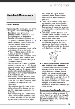 lama ou sal. Se algum destes
O que Pode e Não Pode Fazer




   Cuidados de Manuseamento                    elementos entrar no seu interior,
                                               pode danificar a câmara e/ou a
                                               objectiva.
                                           •   Tenha cuidado com o calor gerado
                                               pelo equipamento de iluminação.
Câmara de Vídeo                            •   Não desmonte a câmara de vídeo.
                                               Se a câmara de vídeo não funcionar
Siga as seguintes precauções por forma         correctamente, consulte um técnico
a assegurar o máximo desempenho.               qualificado.
• Guarde as suas gravações                 •   Manuseie a câmara de vídeo com
  periodicamente. Transfira as suas            cuidado. Não submeta a câmara de
  gravações para um dispositivo                vídeo a choques nem a vibrações,
  externo, como um computador ou               porque pode danificá-la.
  um gravador de vídeo digital, (    71)   •   Quando montar a câmara de vídeo
  e efectue cópias de segurança das            num tripé, certifique-se de que o
  mesmas regularmente. Assim,                  parafuso de fixação tem menos de
  protege as suas gravações                    5,5 mm. Se utilizar outro tipo de tripés,
  importantes em caso de avaria e cria         pode danificar a câmara de vídeo.
  mais espaço livre na memória.
                                                                    5,5 mm
  A Canon não se responsabiliza por
  quaisquer perdas de dados.
• Quando utilizar uma correia de pulso
  ou uma correia para o ombro, não
  deixe a câmara de vídeo balouçar e
  bater em objectos.
• Nunca transporte a câmara de vídeo,      • Quando gravar filmes, tente obter
  segurando-a pelo painel LCD. Tenha         uma imagem calma e estável. Os
  cuidado quando fechar o painel LCD.        movimentos excessivos da câmara
• Não deixe a câmara de vídeo em locais      de vídeo durante a filmagem e a
  sujeitos a temperaturas altas (como        utilização prolongada de zooms
  dentro de um carro estacionado ao Sol)     rápidos e imagens panorâmicas
  ou humidade elevada.                       podem resultar em cenas instáveis.
• Não utilize a câmara de vídeo perto        Em casos extremos, a reprodução de
  de campos electromagnéticos fortes,        tais cenas pode provocar enjoo
  como por cima de um televisor, junto       induzido visualmente. Se sentir essa
  de televisores de plasma ou de             reacção, pare imediatamente a
  telemóveis.                                reprodução e descanse o tempo que
• Não aponte a objectiva para fontes         for necessário.
  de luz intensa. Não deixe a câmara
  de vídeo apontada para um motivo         Armazenamento de Longa Duração
  brilhante.
• Não utilize nem guarde a câmara de       Se não tenciona utilizar a câmara de
  vídeo em locais com poeira ou areia.     vídeo durante um período prolongado,
  A câmara de vídeo não é à prova de       guarde-a num local sem poeira, com
  água – evite o contacto com água,        pouca humidade e temperaturas não
                                           superiores a 30 °C.

                                                                                      97
 