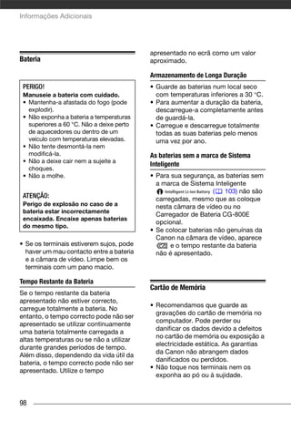 Informações Adicionais




                                           apresentado no ecrã como um valor
Bateria                                    aproximado.

                                           Armazenamento de Longa Duração
 PERIGO!                                   • Guarde as baterias num local seco
 Manuseie a bateria com cuidado.             com temperaturas inferiores a 30 °C.
 • Mantenha-a afastada do fogo (pode       • Para aumentar a duração da bateria,
   explodir).                                descarregue-a completamente antes
 • Não exponha a bateria a temperaturas      de guardá-la.
   superiores a 60 °C. Não a deixe perto   • Carregue e descarregue totalmente
   de aquecedores ou dentro de um            todas as suas baterias pelo menos
   veículo com temperaturas elevadas.        uma vez por ano.
 • Não tente desmontá-la nem
   modificá-la.                            As baterias sem a marca de Sistema
 • Não a deixe cair nem a sujeite a
                                           Inteligente
   choques.
 • Não a molhe.                            • Para sua segurança, as baterias sem
                                             a marca de Sistema Inteligente
                                                                (   103) não são
 ATENÇÃO:                                    carregadas, mesmo que as coloque
 Perigo de explosão no caso de a             nesta câmara de vídeo ou no
 bateria estar incorrectamente
                                             Carregador de Bateria CG-800E
 encaixada. Encaixe apenas baterias
                                             opcional.
 do mesmo tipo.
                                           • Se colocar baterias não genuínas da
                                             Canon na câmara de vídeo, aparece
• Se os terminais estiverem sujos, pode           e o tempo restante da bateria
  haver um mau contacto entre a bateria      não é apresentado.
  e a câmara de vídeo. Limpe bem os
  terminais com um pano macio.

Tempo Restante da Bateria
                                           Cartão de Memória
Se o tempo restante da bateria
apresentado não estiver correcto,
                                           • Recomendamos que guarde as
carregue totalmente a bateria. No
                                             gravações do cartão de memória no
entanto, o tempo correcto pode não ser
                                             computador. Pode perder ou
apresentado se utilizar continuamente
                                             danificar os dados devido a defeitos
uma bateria totalmente carregada a
                                             no cartão de memória ou exposição a
altas temperaturas ou se não a utilizar
                                             electricidade estática. As garantias
durante grandes períodos de tempo.
                                             da Canon não abrangem dados
Além disso, dependendo da vida útil da
                                             danificados ou perdidos.
bateria, o tempo correcto pode não ser
                                           • Não toque nos terminais nem os
apresentado. Utilize o tempo
                                             exponha ao pó ou à sujidade.



98
 