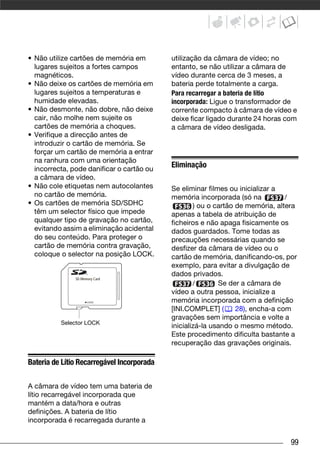• Não utilize cartões de memória em         utilização da câmara de vídeo; no
  lugares sujeitos a fortes campos          entanto, se não utilizar a câmara de
  magnéticos.                               vídeo durante cerca de 3 meses, a
• Não deixe os cartões de memória em        bateria perde totalmente a carga.
  lugares sujeitos a temperaturas e         Para recarregar a bateria de lítio
  humidade elevadas.                        incorporada: Ligue o transformador de
• Não desmonte, não dobre, não deixe        corrente compacto à câmara de vídeo e
  cair, não molhe nem sujeite os            deixe ficar ligado durante 24 horas com
  cartões de memória a choques.             a câmara de vídeo desligada.
• Verifique a direcção antes de
  introduzir o cartão de memória. Se
  forçar um cartão de memória a entrar
  na ranhura com uma orientação
  incorrecta, pode danificar o cartão ou
                                            Eliminação
  a câmara de vídeo.
• Não cole etiquetas nem autocolantes       Se eliminar filmes ou inicializar a
  no cartão de memória.                     memória incorporada (só na           /
• Os cartões de memória SD/SDHC                     ) ou o cartão de memória, altera
  têm um selector físico que impede         apenas a tabela de atribuição de
  qualquer tipo de gravação no cartão,      ficheiros e não apaga fisicamente os
  evitando assim a eliminação acidental     dados guardados. Tome todas as
  do seu conteúdo. Para proteger o          precauções necessárias quando se
  cartão de memória contra gravação,        desfizer da câmara de vídeo ou o
  coloque o selector na posição LOCK.       cartão de memória, danificando-os, por
                                            exemplo, para evitar a divulgação de
                                            dados privados.
                                                    /       Se der a câmara de
                                            vídeo a outra pessoa, inicialize a
                                            memória incorporada com a definição
                                            [INI.COMPLET] (       28), encha-a com
                                            gravações sem importância e volte a
          Selector LOCK
                                            inicializá-la usando o mesmo método.
                                            Este procedimento dificulta bastante a
                                            recuperação das gravações originais.

Bateria de Lítio Recarregável Incorporada

A câmara de vídeo tem uma bateria de
lítio recarregável incorporada que
mantém a data/hora e outras
definições. A bateria de lítio
incorporada é recarregada durante a


                                                                                  99
 