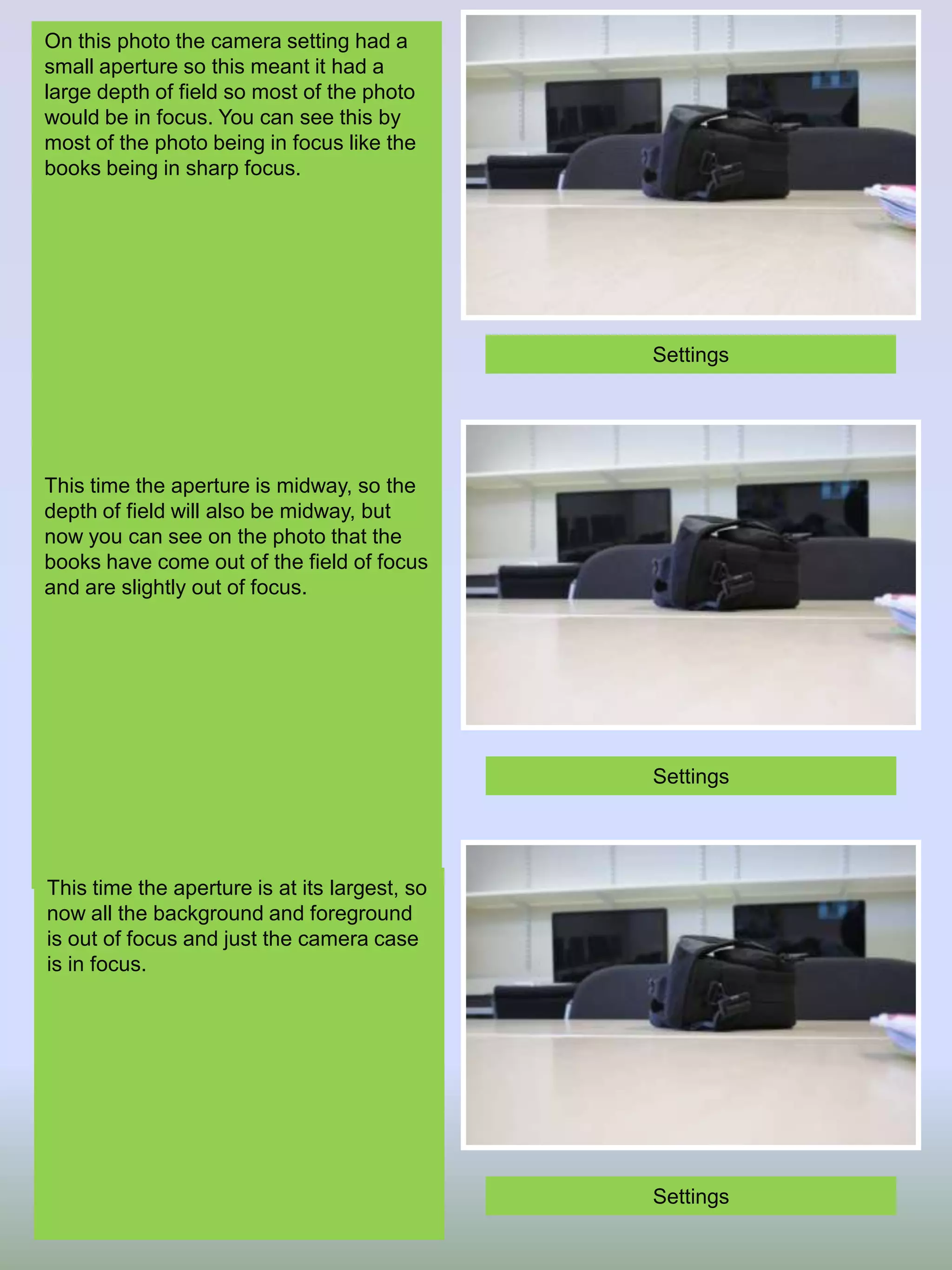 On this photo the camera setting had a
small aperture so this meant it had a
large depth of field so most of the photo
would be in focus. You can see this by
most of the photo being in focus like the
books being in sharp focus.

Settings

This time the aperture is midway, so the
depth of field will also be midway, but
now you can see on the photo that the
books have come out of the field of focus
and are slightly out of focus.

Settings

This time the aperture is at its largest, so
now all the background and foreground
is out of focus and just the camera case
is in focus.

Settings

 