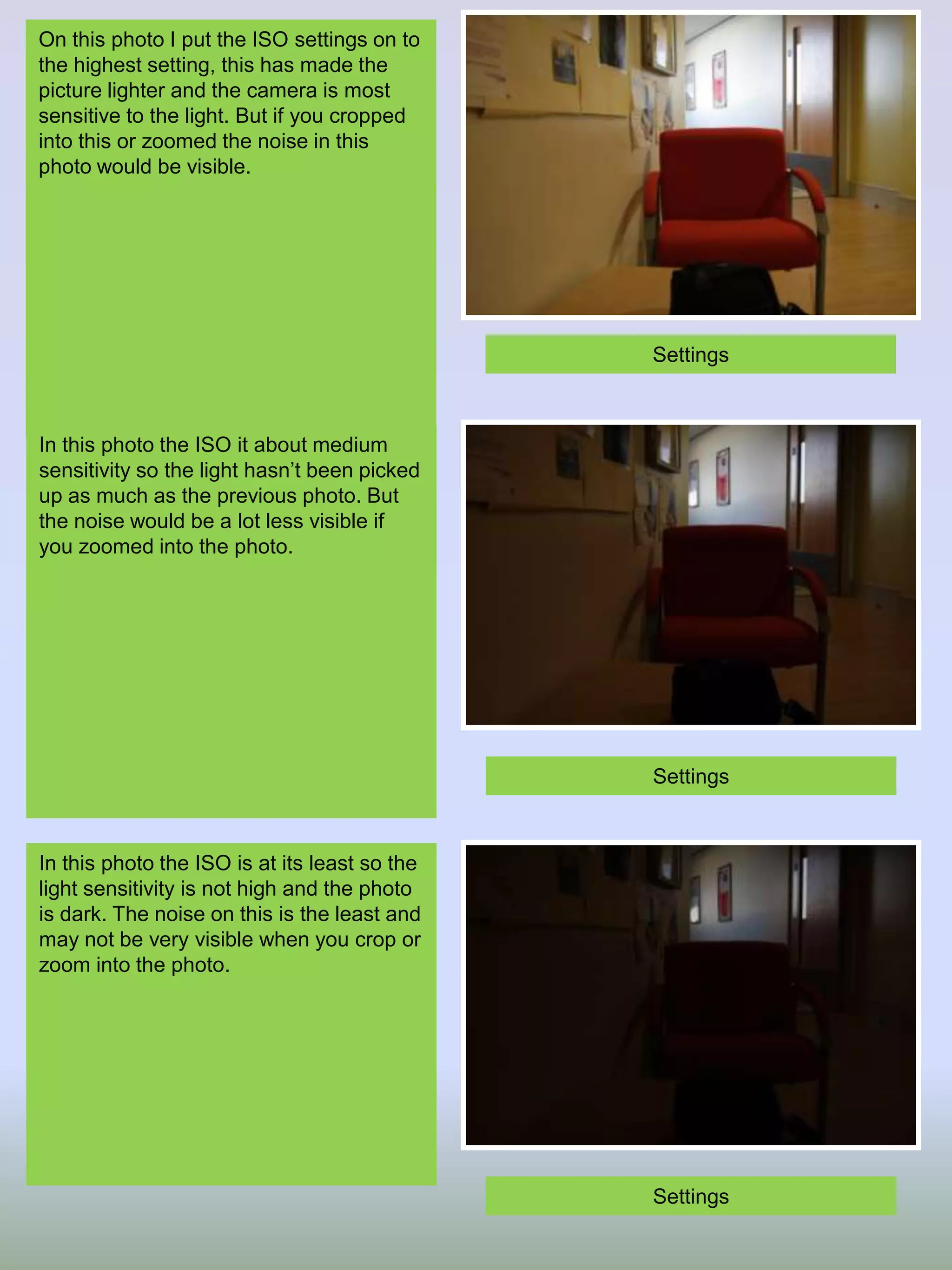 On this photo I put the ISO settings on to
the highest setting, this has made the
picture lighter and the camera is most
sensitive to the light. But if you cropped
into this or zoomed the noise in this
photo would be visible.

Settings

In this photo the ISO it about medium
sensitivity so the light hasn’t been picked
up as much as the previous photo. But
the noise would be a lot less visible if
you zoomed into the photo.

Settings

In this photo the ISO is at its least so the
light sensitivity is not high and the photo
is dark. The noise on this is the least and
may not be very visible when you crop or
zoom into the photo.

Settings

 