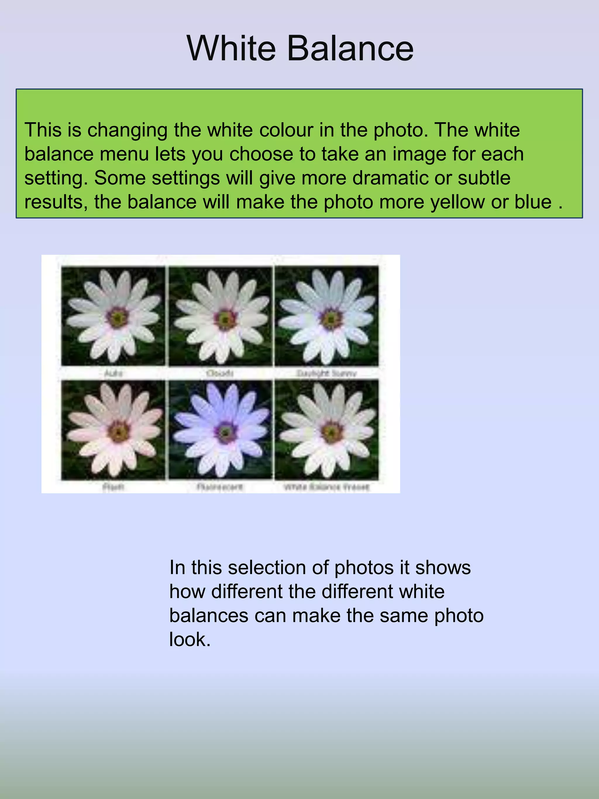 White Balance
This is changing the white colour in the photo. The white
balance menu lets you choose to take an image for each
setting. Some settings will give more dramatic or subtle
results, the balance will make the photo more yellow or blue .

In this selection of photos it shows
how different the different white
balances can make the same photo
look.

 