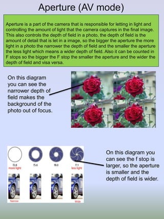 Aperture (AV mode)
Aperture is a part of the camera that is responsible for letting in light and
controlling the amount of light that the camera captures in the final image.
This also controls the depth of field in a photo, the depth of field is the
amount of detail that is let in a image, so the bigger the aperture the more
light in a photo the narrower the depth of field and the smaller the aperture
the less light which means a wider depth of field. Also it can be counted in
F stops so the bigger the F stop the smaller the aperture and the wider the
depth of field and visa versa.

On this diagram
you can see the
narrower depth of
field makes the
background of the
photo out of focus.

On this diagram you
can see the f stop is
larger, so the aperture
is smaller and the
depth of field is wider.

 
