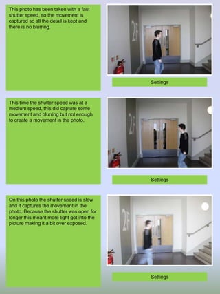 This photo has been taken with a fast
shutter speed, so the movement is
captured so all the detail is kept and
there is no blurring.

Settings

This time the shutter speed was at a
medium speed, this did capture some
movement and blurring but not enough
to create a movement in the photo.

Settings

On this photo the shutter speed is slow
and it captures the movement in the
photo. Because the shutter was open for
longer this meant more light got into the
picture making it a bit over exposed.

Settings

 