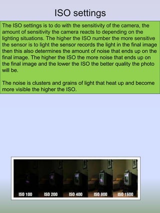 ISO settings
The ISO settings is to do with the sensitivity of the camera, the
amount of sensitivity the camera reacts to depending on the
lighting situations. The higher the ISO number the more sensitive
the sensor is to light the sensor records the light in the final image
then this also determines the amount of noise that ends up on the
final image. The higher the ISO the more noise that ends up on
the final image and the lower the ISO the better quality the photo
will be.
The noise is clusters and grains of light that heat up and become
more visible the higher the ISO.

 