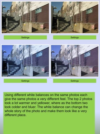 Settings

Settings

Settings

Settings

Using different white balances on the same photos each
give the same photos a very different feel. The top 2 photos
look a lot warmer and yellower, where as the bottom two
look colder and bluer. The white balance can change the
whole story of the photo and make them look like a very
different place.

 
